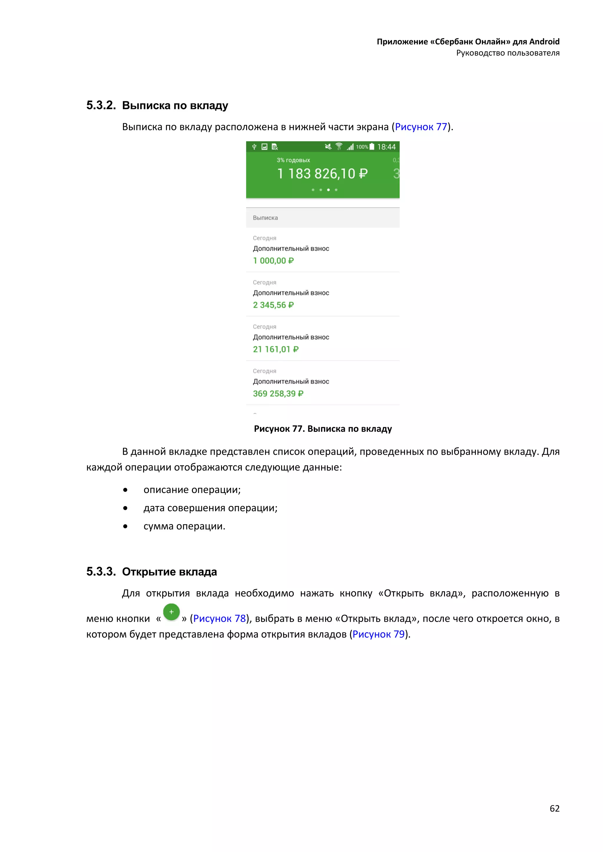 Приложение «Сбербанк Онлайн» для Android
Руководство пользователя
62
5.3.2. Выписка по вкладу
Выписка по вкладу расположена в нижней части экрана (Рисунок 77).
Рисунок 77. Выписка по вкладу
В данной вкладке представлен список операций, проведенных по выбранному вкладу. Для
каждой операции отображаются следующие данные:
 описание операции;
 дата совершения операции;
 сумма операции.
5.3.3. Открытие вклада
Для открытия вклада необходимо нажать кнопку «Открыть вклад», расположенную в
меню кнопки « » (Рисунок 78), выбрать в меню «Открыть вклад», после чего откроется окно, в
котором будет представлена форма открытия вкладов (Рисунок 79).
 