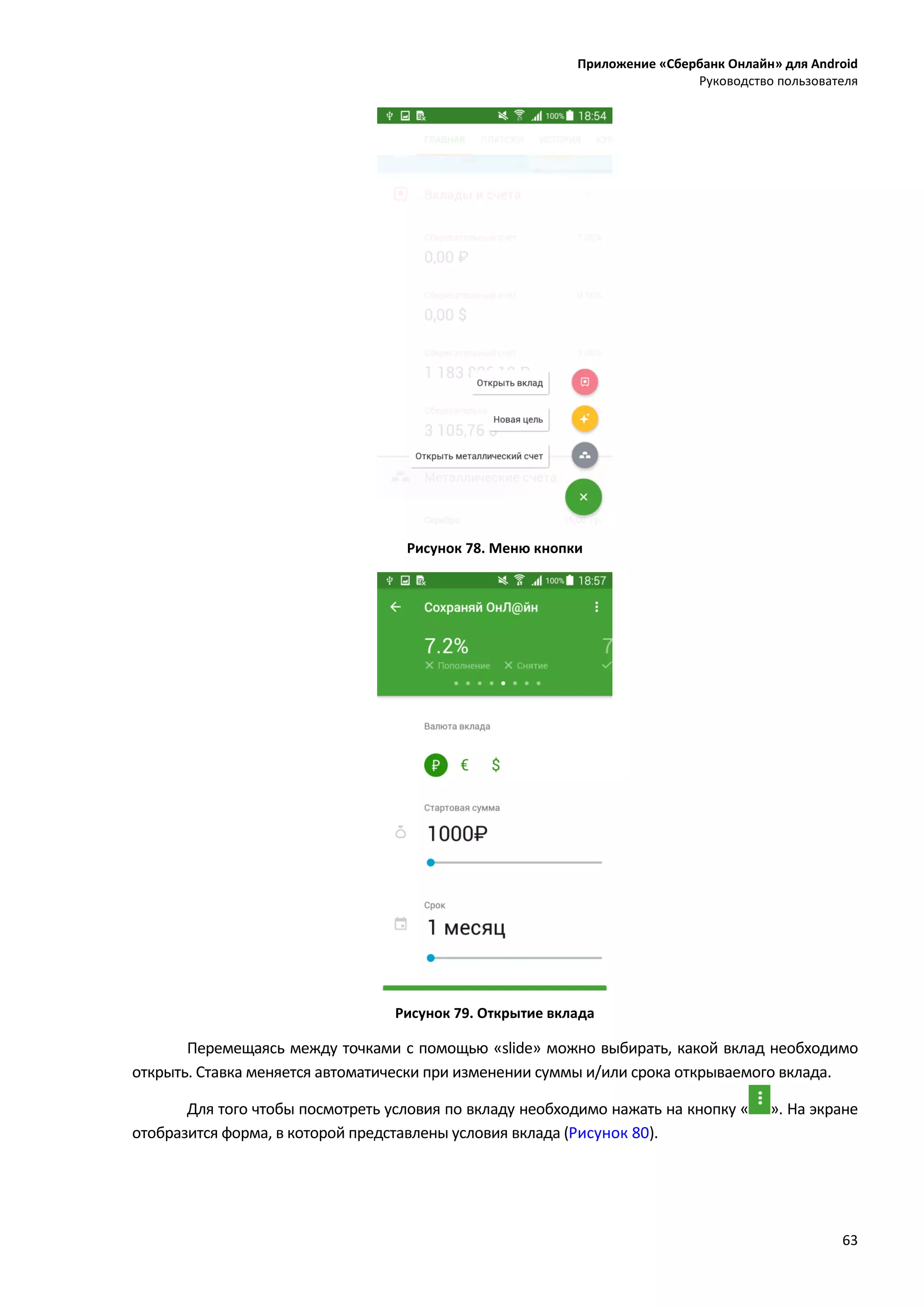Приложение «Сбербанк Онлайн» для Android
Руководство пользователя
63
Рисунок 78. Меню кнопки
Рисунок 79. Открытие вклада
Перемещаясь между точками с помощью «slide» можно выбирать, какой вклад необходимо
открыть. Ставка меняется автоматически при изменении суммы и/или срока открываемого вклада.
Для того чтобы посмотреть условия по вкладу необходимо нажать на кнопку « ». На экране
отобразится форма, в которой представлены условия вклада (Рисунок 80).
 
