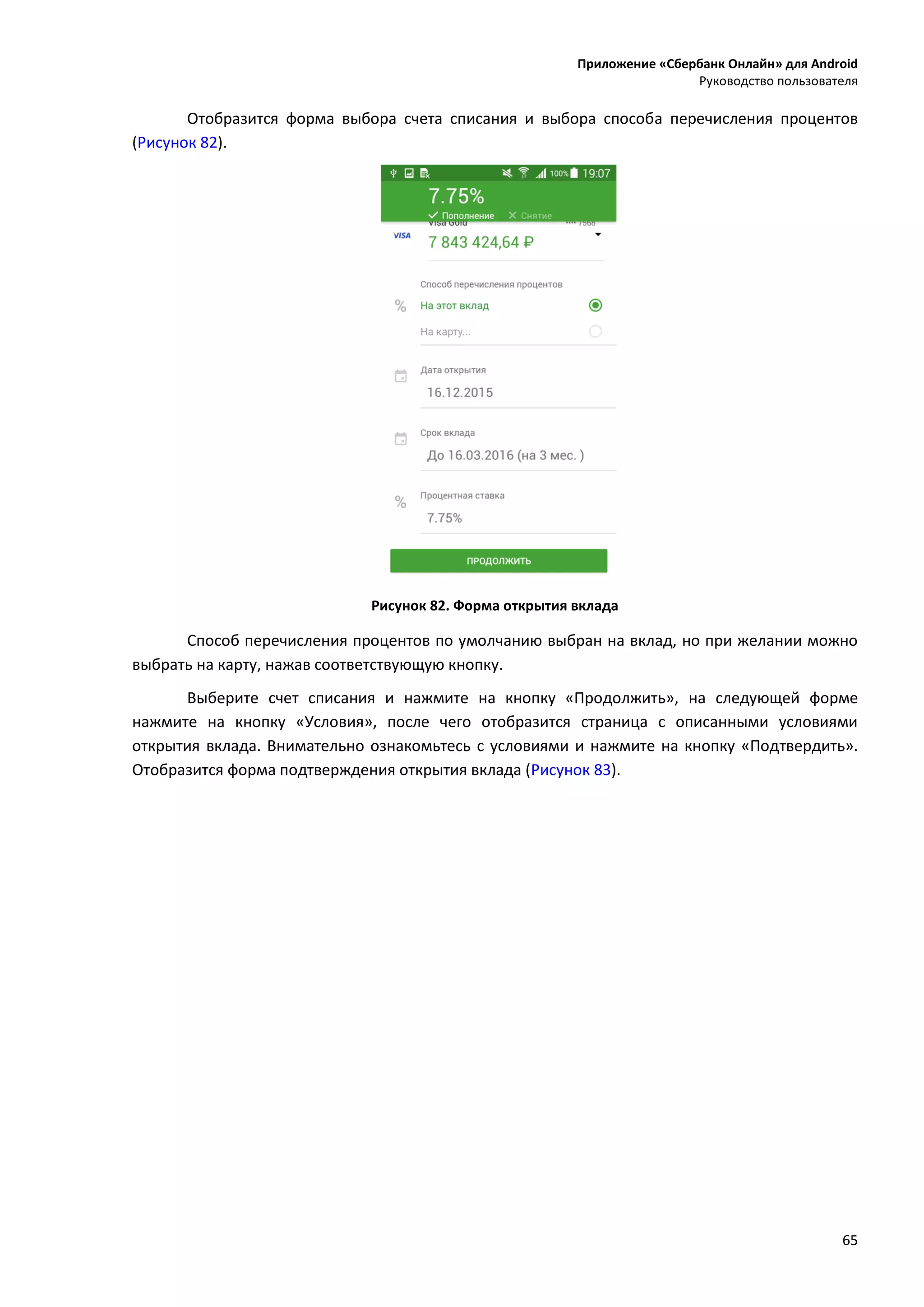 Приложение «Сбербанк Онлайн» для Android
Руководство пользователя
65
Отобразится форма выбора счета списания и выбора способа перечисления процентов
(Рисунок 82).
Рисунок 82. Форма открытия вклада
Способ перечисления процентов по умолчанию выбран на вклад, но при желании можно
выбрать на карту, нажав соответствующую кнопку.
Выберите счет списания и нажмите на кнопку «Продолжить», на следующей форме
нажмите на кнопку «Условия», после чего отобразится страница с описанными условиями
открытия вклада. Внимательно ознакомьтесь с условиями и нажмите на кнопку «Подтвердить».
Отобразится форма подтверждения открытия вклада (Рисунок 83).
 