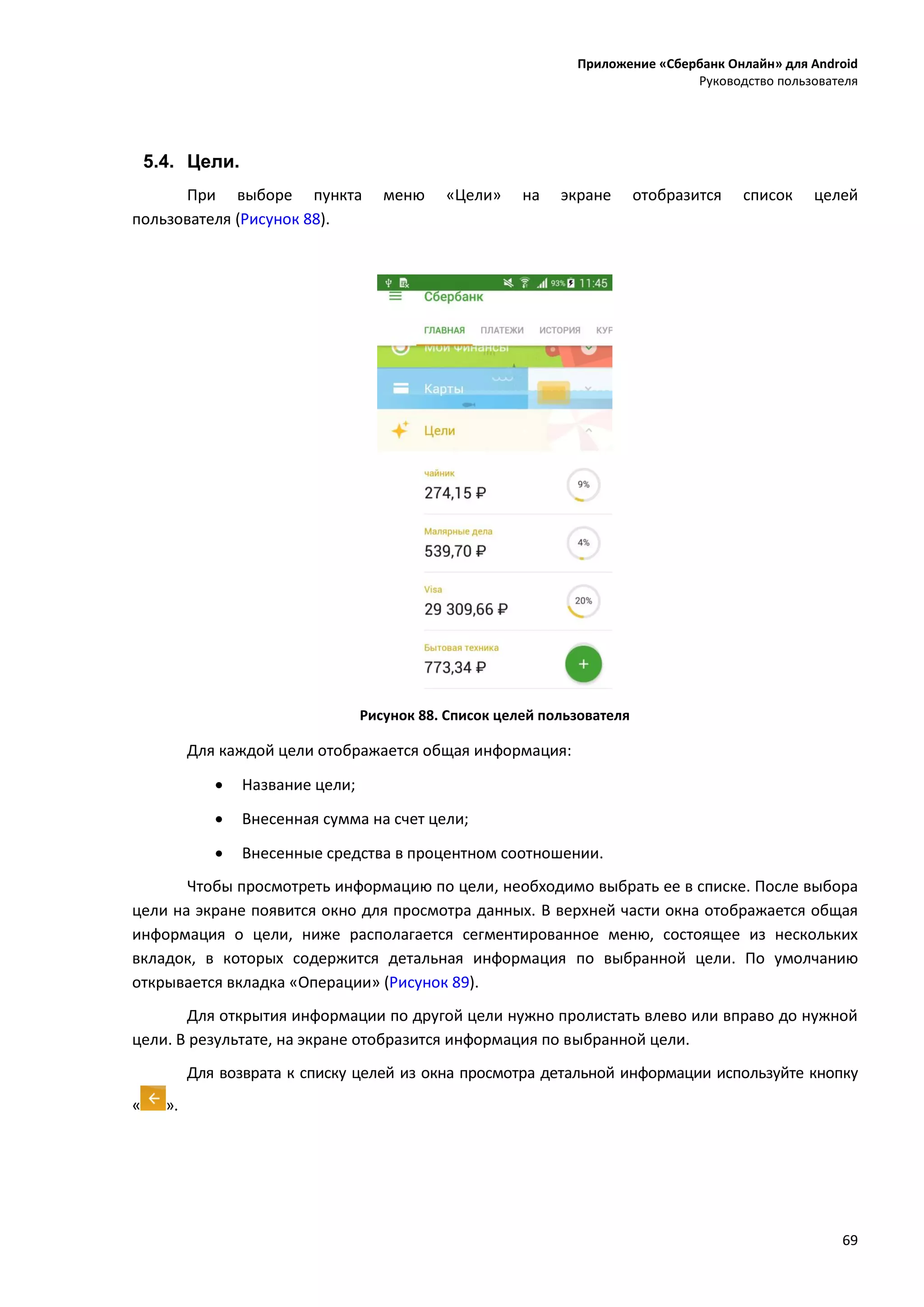 Приложение «Сбербанк Онлайн» для Android
Руководство пользователя
69
5.4. Цели.
При выборе пункта меню «Цели» на экране отобразится список целей
пользователя (Рисунок 88).
Рисунок 88. Список целей пользователя
Для каждой цели отображается общая информация:
 Название цели;
 Внесенная сумма на счет цели;
 Внесенные средства в процентном соотношении.
Чтобы просмотреть информацию по цели, необходимо выбрать ее в списке. После выбора
цели на экране появится окно для просмотра данных. В верхней части окна отображается общая
информация о цели, ниже располагается сегментированное меню, состоящее из нескольких
вкладок, в которых содержится детальная информация по выбранной цели. По умолчанию
открывается вкладка «Операции» (Рисунок 89).
Для открытия информации по другой цели нужно пролистать влево или вправо до нужной
цели. В результате, на экране отобразится информация по выбранной цели.
Для возврата к списку целей из окна просмотра детальной информации используйте кнопку
« ».
 