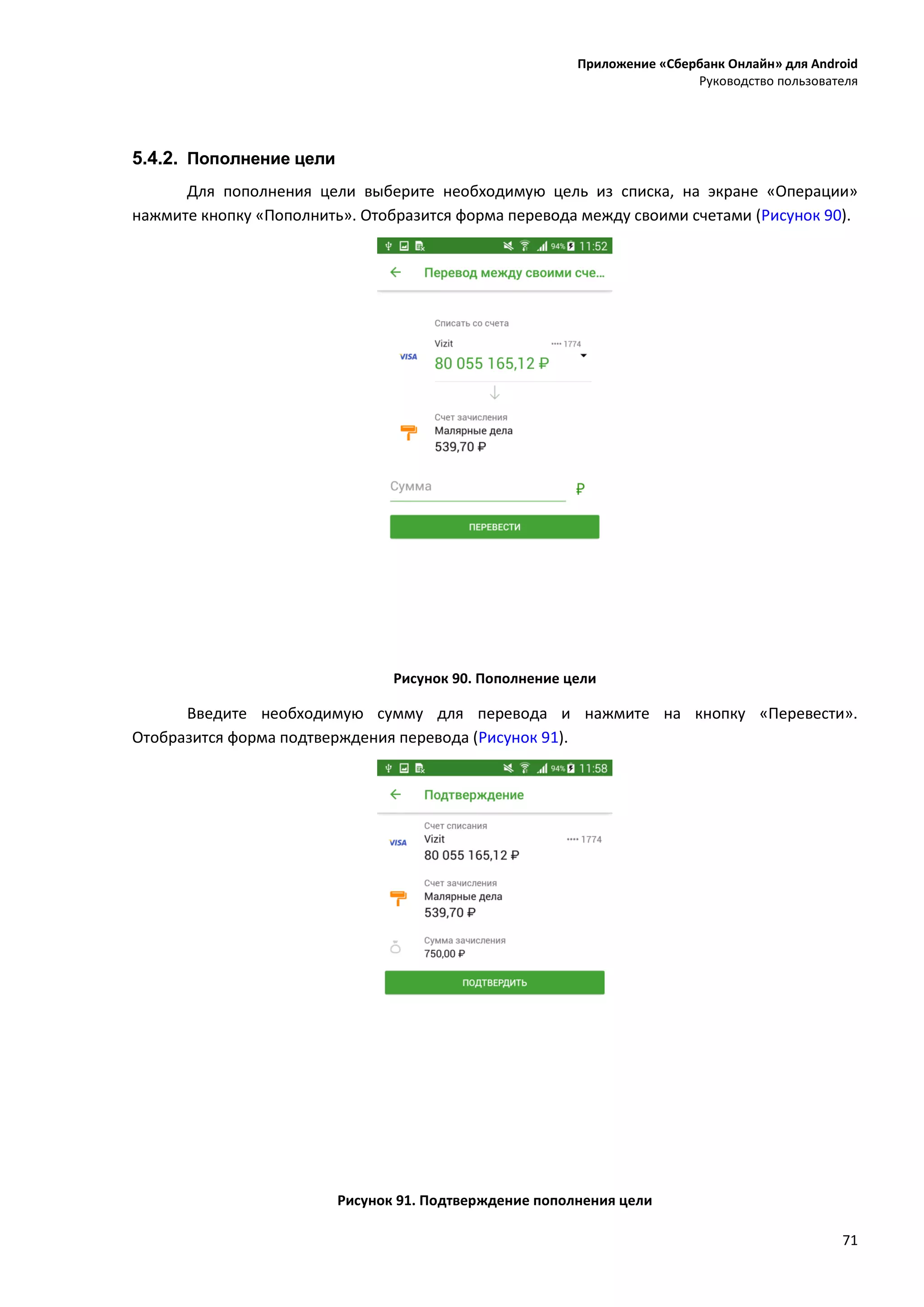 Приложение «Сбербанк Онлайн» для Android
Руководство пользователя
71
5.4.2. Пополнение цели
Для пополнения цели выберите необходимую цель из списка, на экране «Операции»
нажмите кнопку «Пополнить». Отобразится форма перевода между своими счетами (Рисунок 90).
Рисунок 90. Пополнение цели
Введите необходимую сумму для перевода и нажмите на кнопку «Перевести».
Отобразится форма подтверждения перевода (Рисунок 91).
Рисунок 91. Подтверждение пополнения цели
 