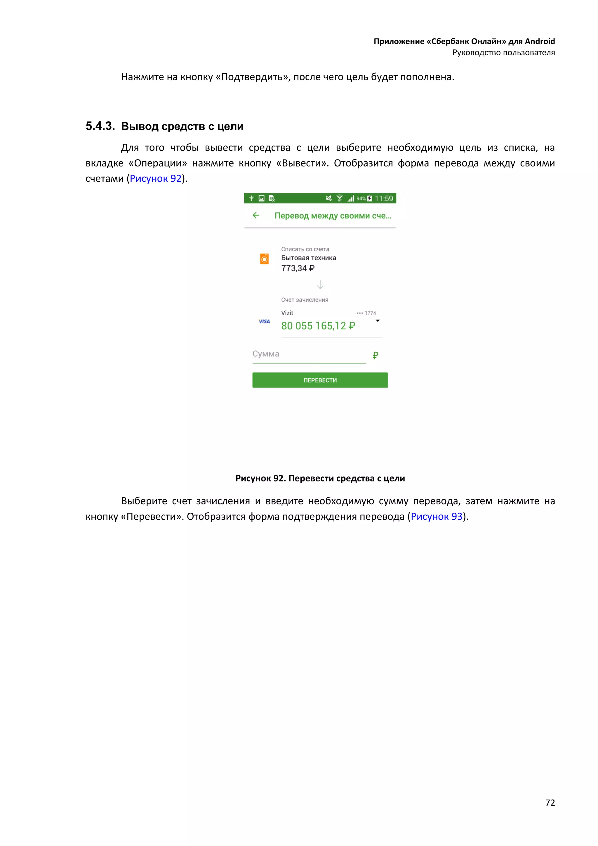 Приложение «Сбербанк Онлайн» для Android
Руководство пользователя
72
Нажмите на кнопку «Подтвердить», после чего цель будет пополнена.
5.4.3. Вывод средств с цели
Для того чтобы вывести средства с цели выберите необходимую цель из списка, на
вкладке «Операции» нажмите кнопку «Вывести». Отобразится форма перевода между своими
счетами (Рисунок 92).
Рисунок 92. Перевести средства с цели
Выберите счет зачисления и введите необходимую сумму перевода, затем нажмите на
кнопку «Перевести». Отобразится форма подтверждения перевода (Рисунок 93).
 