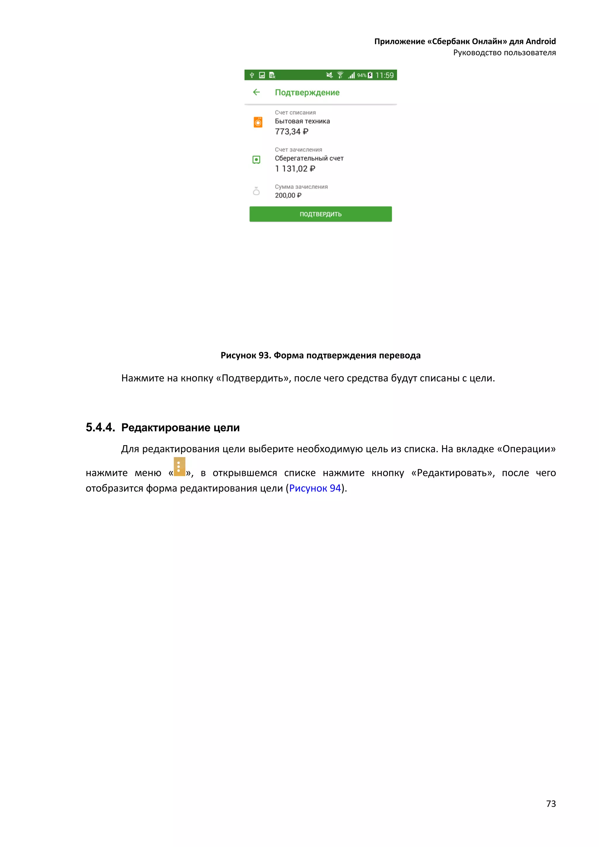 Приложение «Сбербанк Онлайн» для Android
Руководство пользователя
73
Рисунок 93. Форма подтверждения перевода
Нажмите на кнопку «Подтвердить», после чего средства будут списаны с цели.
5.4.4. Редактирование цели
Для редактирования цели выберите необходимую цель из списка. На вкладке «Операции»
нажмите меню « », в открывшемся списке нажмите кнопку «Редактировать», после чего
отобразится форма редактирования цели (Рисунок 94).
 
