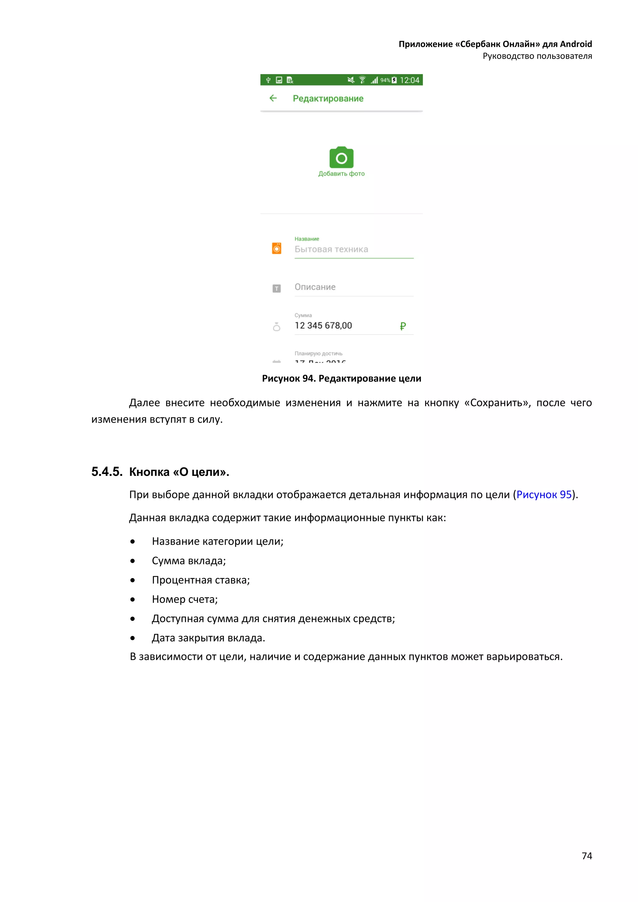Приложение «Сбербанк Онлайн» для Android
Руководство пользователя
74
Рисунок 94. Редактирование цели
Далее внесите необходимые изменения и нажмите на кнопку «Сохранить», после чего
изменения вступят в силу.
5.4.5. Кнопка «О цели».
При выборе данной вкладки отображается детальная информация по цели (Рисунок 95).
Данная вкладка содержит такие информационные пункты как:
 Название категории цели;
 Сумма вклада;
 Процентная ставка;
 Номер счета;
 Доступная сумма для снятия денежных средств;
 Дата закрытия вклада.
В зависимости от цели, наличие и содержание данных пунктов может варьироваться.
 