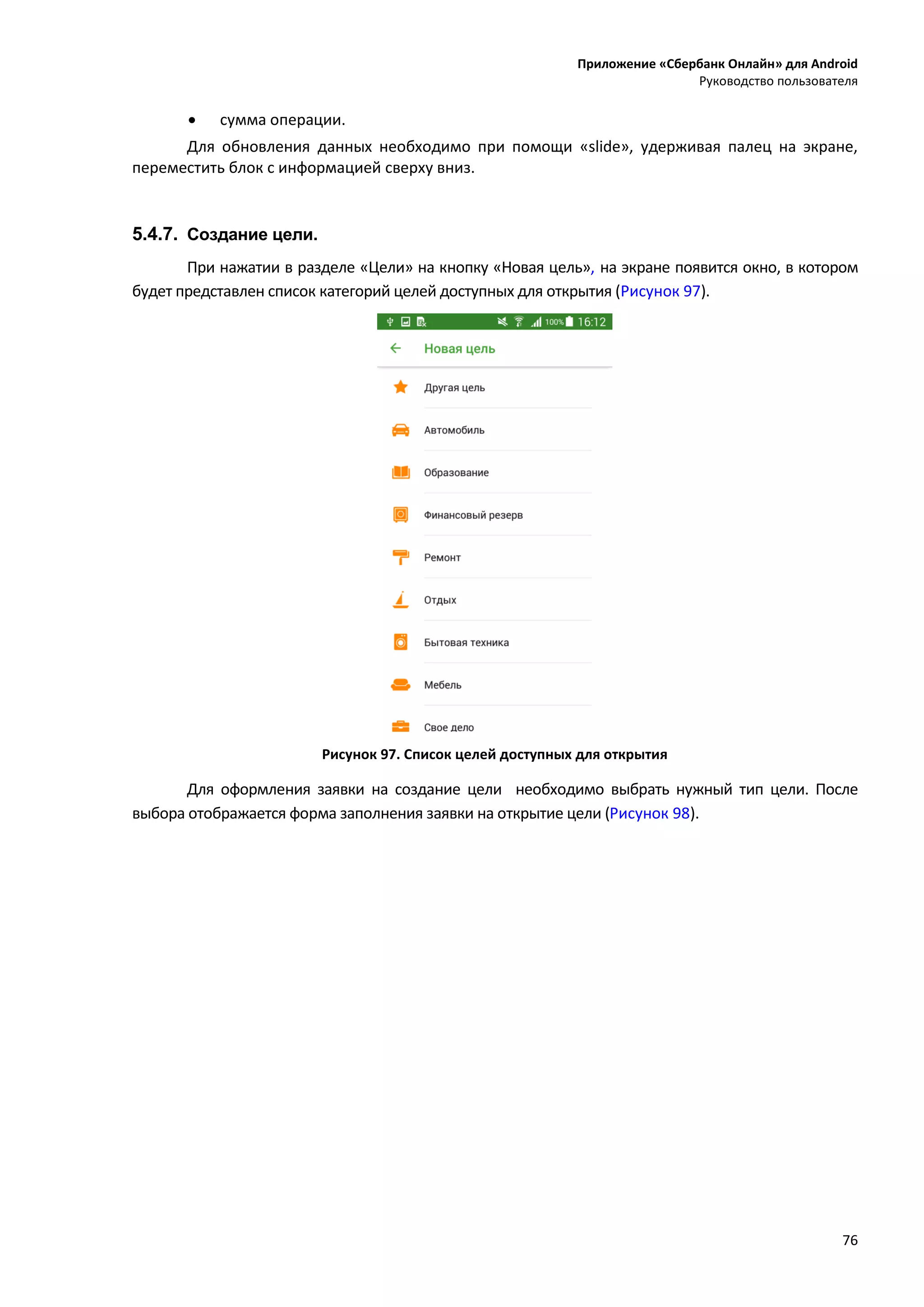 Приложение «Сбербанк Онлайн» для Android
Руководство пользователя
76
 сумма операции.
Для обновления данных необходимо при помощи «slide», удерживая палец на экране,
переместить блок с информацией сверху вниз.
5.4.7. Создание цели.
При нажатии в разделе «Цели» на кнопку «Новая цель», на экране появится окно, в котором
будет представлен список категорий целей доступных для открытия (Рисунок 97).
Рисунок 97. Список целей доступных для открытия
Для оформления заявки на создание цели необходимо выбрать нужный тип цели. После
выбора отображается форма заполнения заявки на открытие цели (Рисунок 98).
 