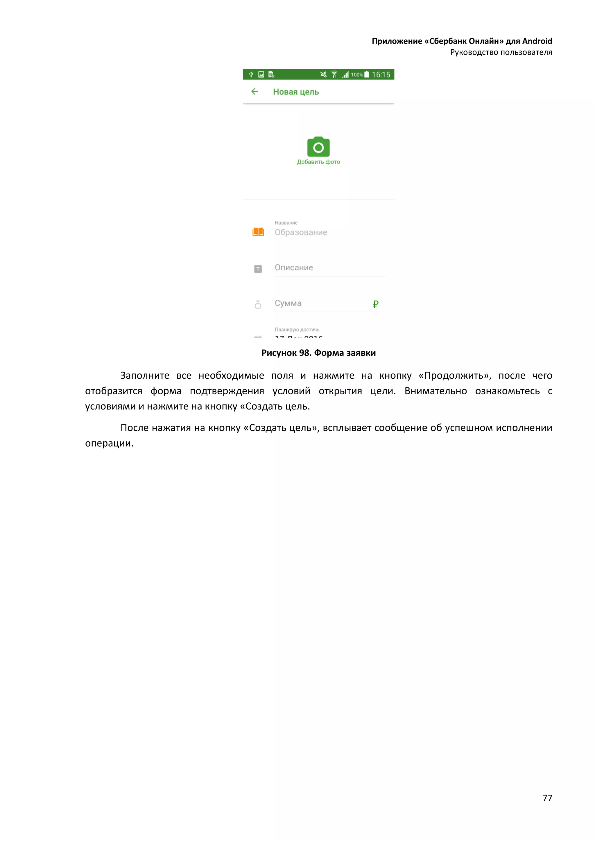 Приложение «Сбербанк Онлайн» для Android
Руководство пользователя
77
Рисунок 98. Форма заявки
Заполните все необходимые поля и нажмите на кнопку «Продолжить», после чего
отобразится форма подтверждения условий открытия цели. Внимательно ознакомьтесь с
условиями и нажмите на кнопку «Создать цель.
После нажатия на кнопку «Создать цель», всплывает сообщение об успешном исполнении
операции.
 