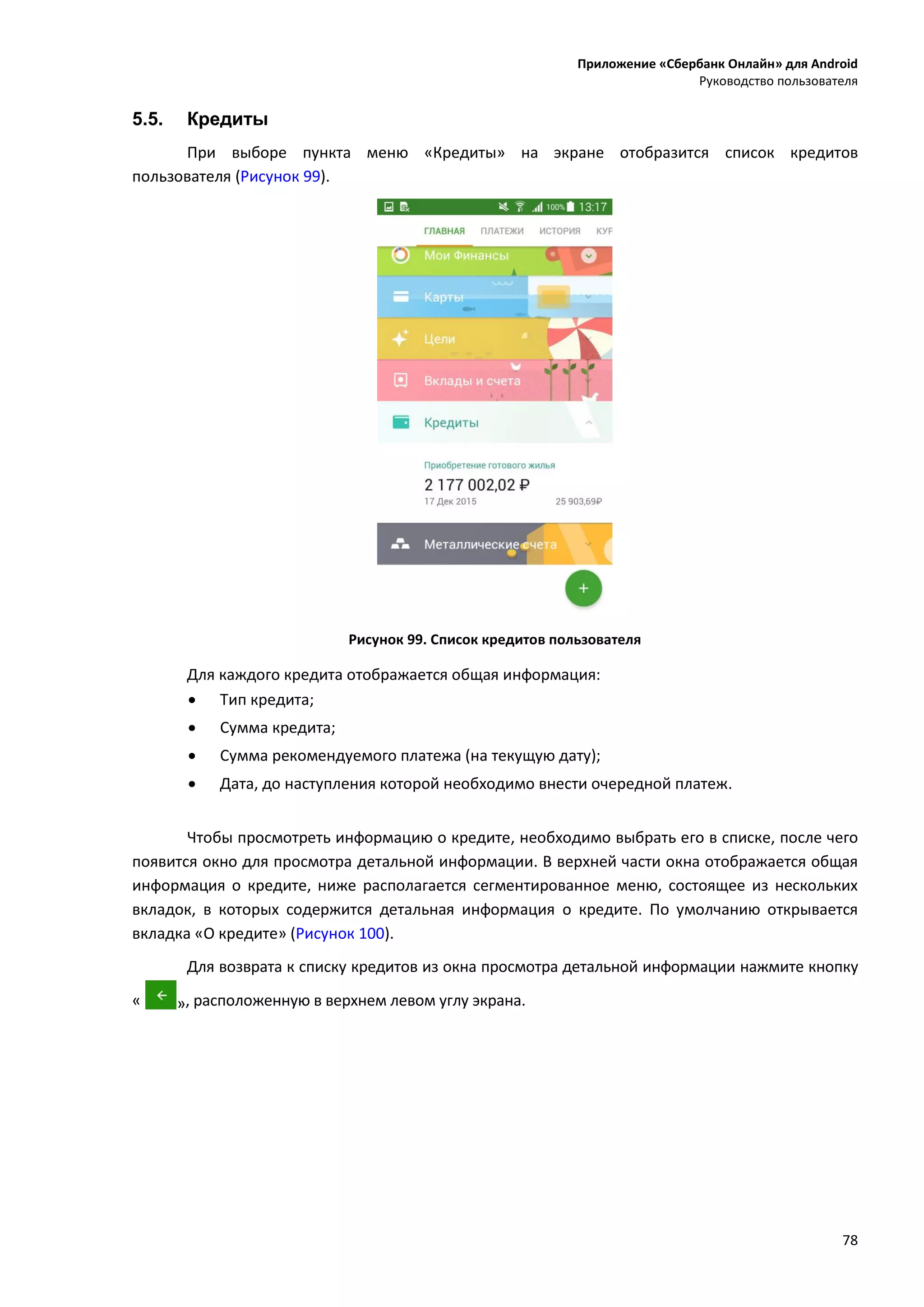 Приложение «Сбербанк Онлайн» для Android
Руководство пользователя
78
5.5. Кредиты
При выборе пункта меню «Кредиты» на экране отобразится список кредитов
пользователя (Рисунок 99).
Рисунок 99. Список кредитов пользователя
Для каждого кредита отображается общая информация:
 Тип кредита;
 Сумма кредита;
 Сумма рекомендуемого платежа (на текущую дату);
 Дата, до наступления которой необходимо внести очередной платеж.
Чтобы просмотреть информацию о кредите, необходимо выбрать его в списке, после чего
появится окно для просмотра детальной информации. В верхней части окна отображается общая
информация о кредите, ниже располагается сегментированное меню, состоящее из нескольких
вкладок, в которых содержится детальная информация о кредите. По умолчанию открывается
вкладка «О кредите» (Рисунок 100).
Для возврата к списку кредитов из окна просмотра детальной информации нажмите кнопку
« », расположенную в верхнем левом углу экрана.
 
