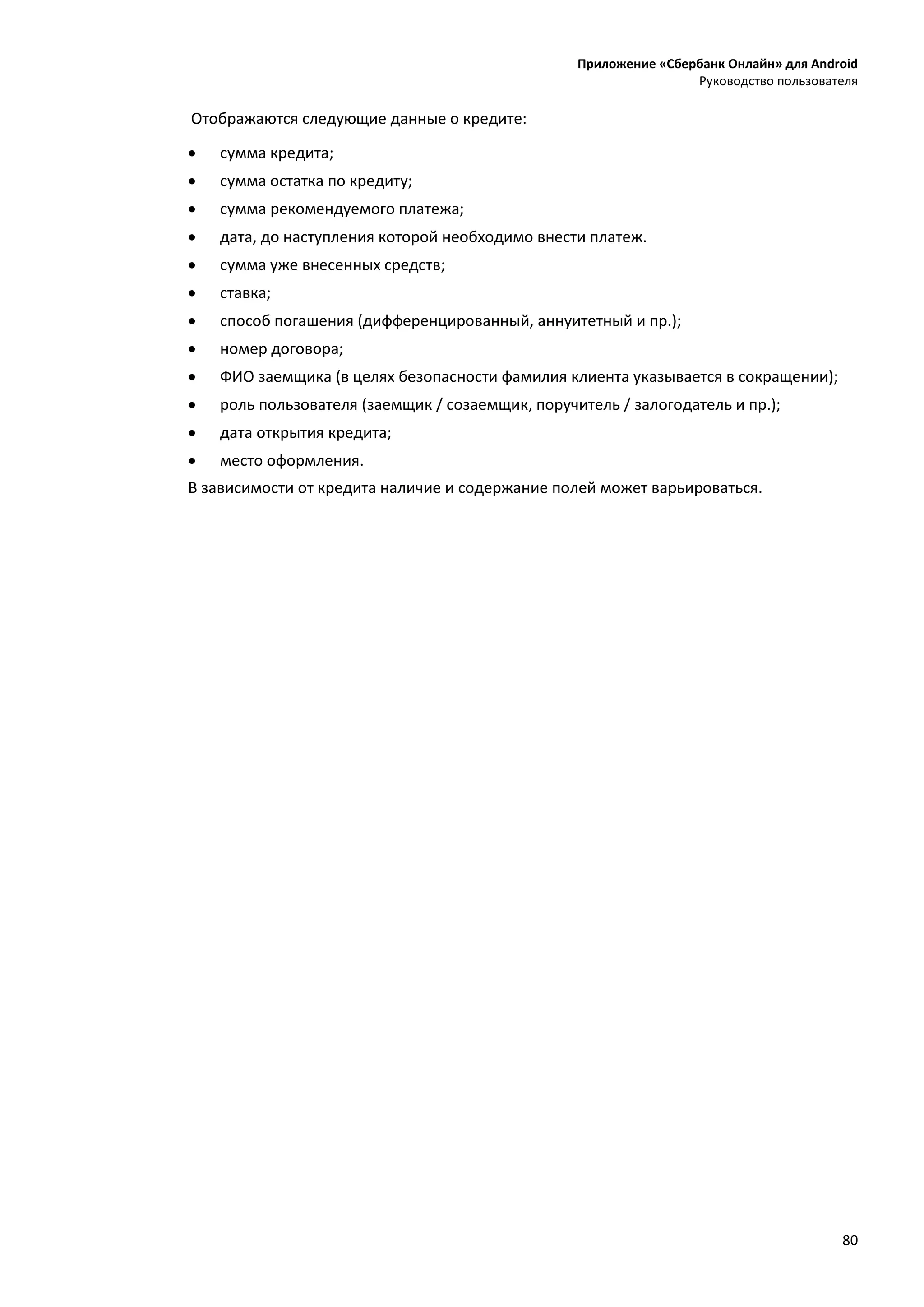 Приложение «Сбербанк Онлайн» для Android
Руководство пользователя
80
Отображаются следующие данные о кредите:
 сумма кредита;
 сумма остатка по кредиту;
 сумма рекомендуемого платежа;
 дата, до наступления которой необходимо внести платеж.
 сумма уже внесенных средств;
 ставка;
 способ погашения (дифференцированный, аннуитетный и пр.);
 номер договора;
 ФИО заемщика (в целях безопасности фамилия клиента указывается в сокращении);
 роль пользователя (заемщик / созаемщик, поручитель / залогодатель и пр.);
 дата открытия кредита;
 место оформления.
В зависимости от кредита наличие и содержание полей может варьироваться.
 