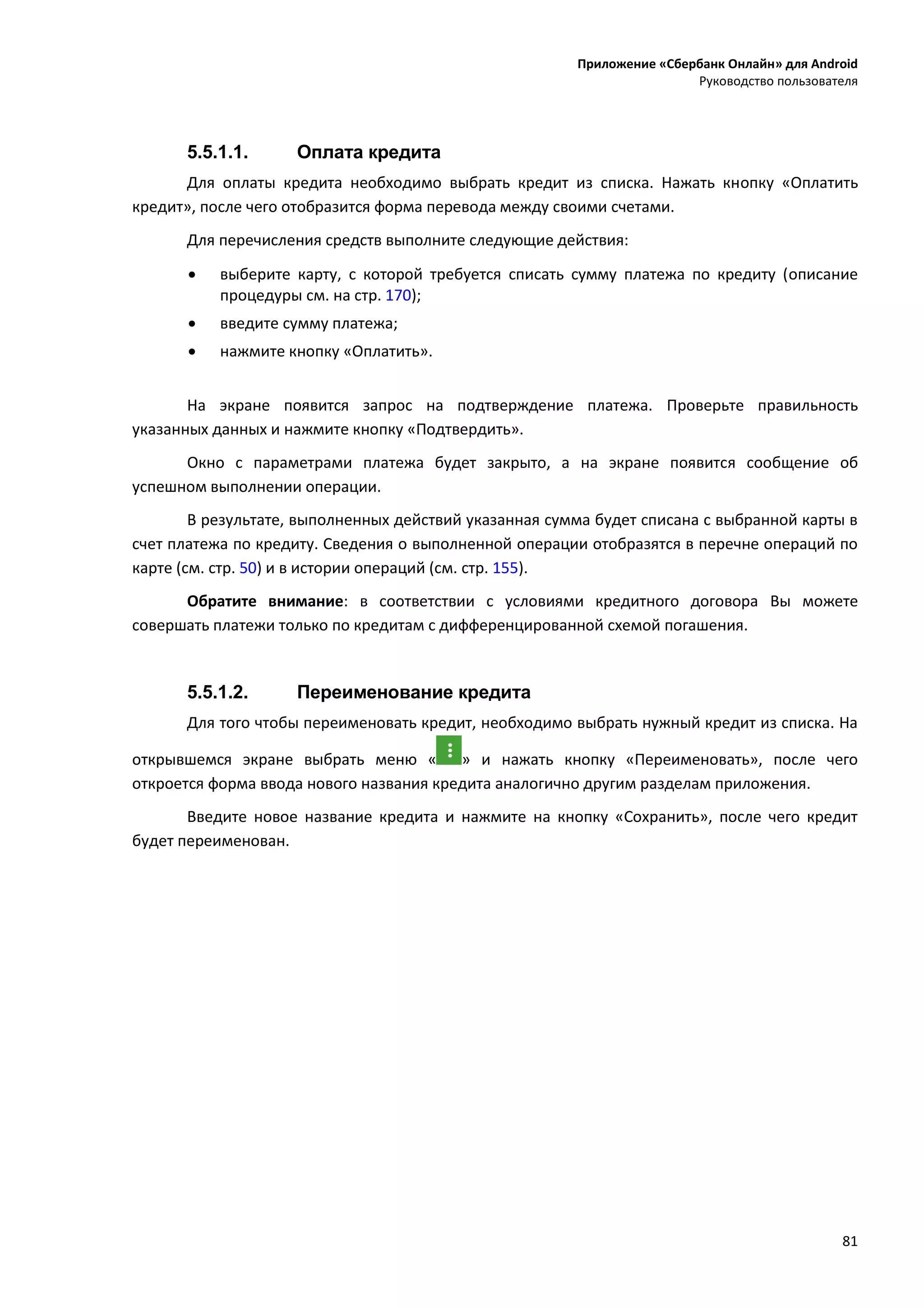 Приложение «Сбербанк Онлайн» для Android
Руководство пользователя
81
5.5.1.1. Оплата кредита
Для оплаты кредита необходимо выбрать кредит из списка. Нажать кнопку «Оплатить
кредит», после чего отобразится форма перевода между своими счетами.
Для перечисления средств выполните следующие действия:
 выберите карту, с которой требуется списать сумму платежа по кредиту (описание
процедуры см. на стр. 170);
 введите сумму платежа;
 нажмите кнопку «Оплатить».
На экране появится запрос на подтверждение платежа. Проверьте правильность
указанных данных и нажмите кнопку «Подтвердить».
Окно с параметрами платежа будет закрыто, а на экране появится сообщение об
успешном выполнении операции.
В результате, выполненных действий указанная сумма будет списана с выбранной карты в
счет платежа по кредиту. Сведения о выполненной операции отобразятся в перечне операций по
карте (см. стр. 50) и в истории операций (см. стр. 155).
Обратите внимание: в соответствии с условиями кредитного договора Вы можете
совершать платежи только по кредитам с дифференцированной схемой погашения.
5.5.1.2. Переименование кредита
Для того чтобы переименовать кредит, необходимо выбрать нужный кредит из списка. На
открывшемся экране выбрать меню « » и нажать кнопку «Переименовать», после чего
откроется форма ввода нового названия кредита аналогично другим разделам приложения.
Введите новое название кредита и нажмите на кнопку «Сохранить», после чего кредит
будет переименован.
 