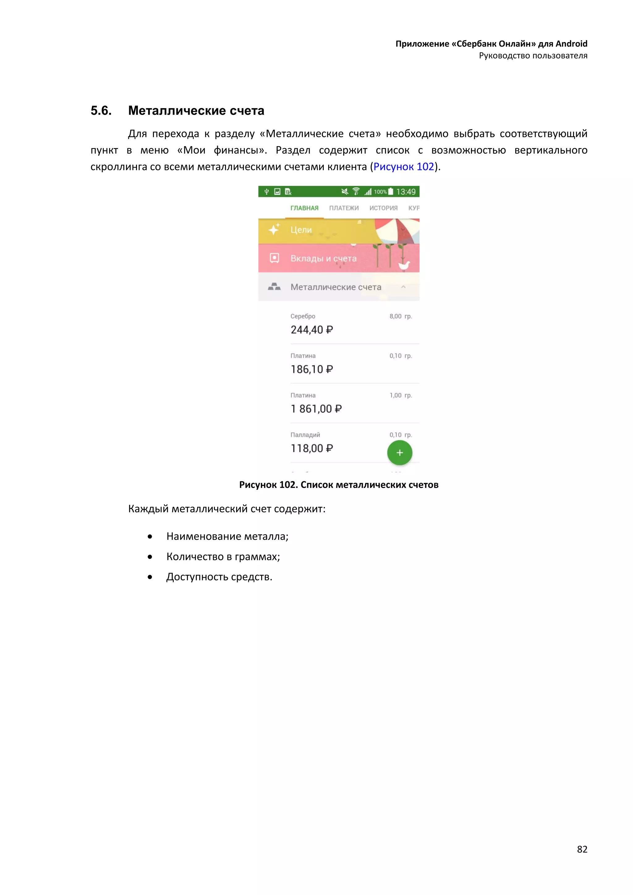 Приложение «Сбербанк Онлайн» для Android
Руководство пользователя
82
5.6. Металлические счета
Для перехода к разделу «Металлические счета» необходимо выбрать соответствующий
пункт в меню «Мои финансы». Раздел содержит список с возможностью вертикального
скроллинга со всеми металлическими счетами клиента (Рисунок 102).
Рисунок 102. Список металлических счетов
Каждый металлический счет содержит:
 Наименование металла;
 Количество в граммах;
 Доступность средств.
 