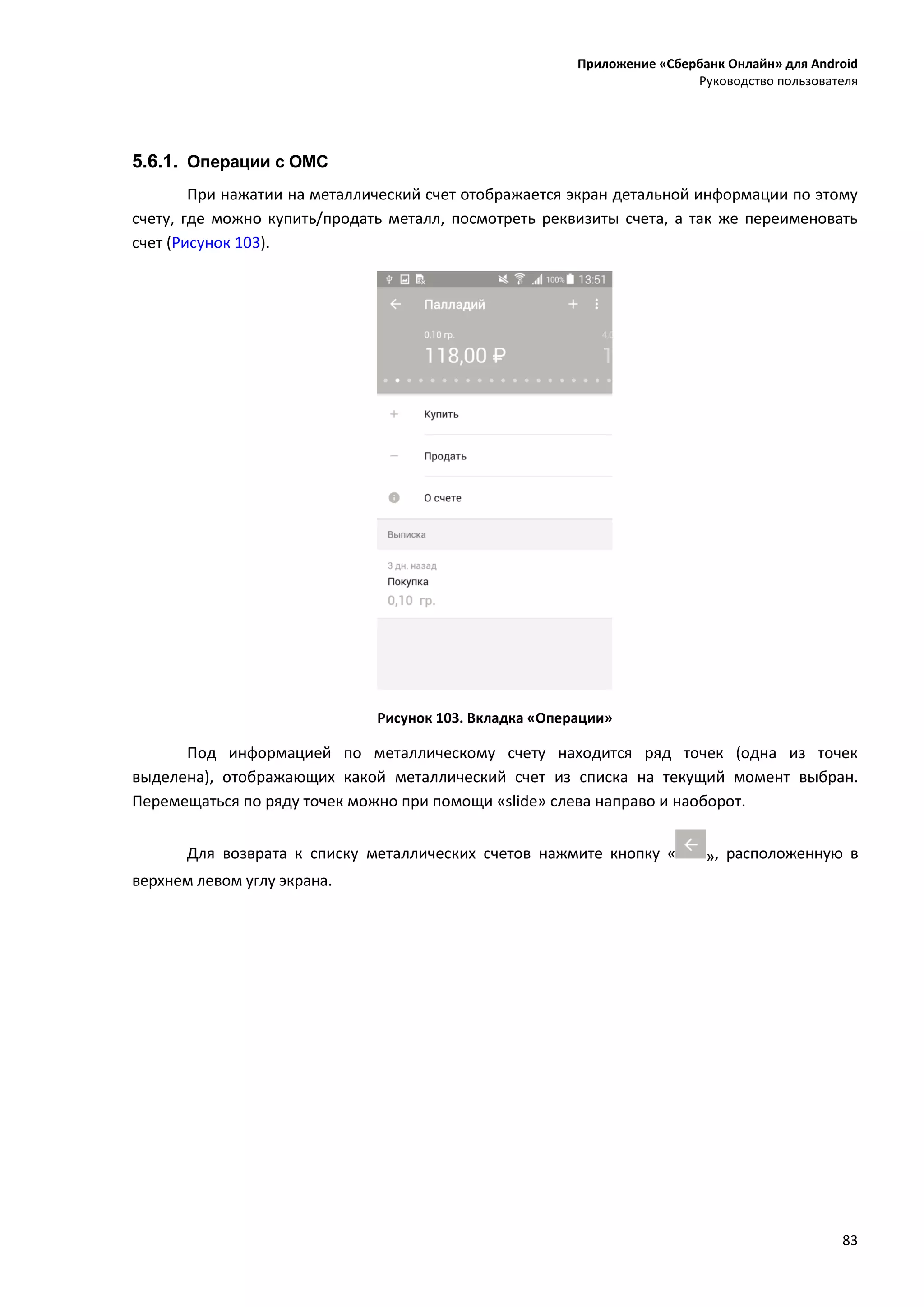 Приложение «Сбербанк Онлайн» для Android
Руководство пользователя
83
5.6.1. Операции с ОМС
При нажатии на металлический счет отображается экран детальной информации по этому
счету, где можно купить/продать металл, посмотреть реквизиты счета, а так же переименовать
счет (Рисунок 103).
Рисунок 103. Вкладка «Операции»
Под информацией по металлическому счету находится ряд точек (одна из точек
выделена), отображающих какой металлический счет из списка на текущий момент выбран.
Перемещаться по ряду точек можно при помощи «slide» слева направо и наоборот.
Для возврата к списку металлических счетов нажмите кнопку « », расположенную в
верхнем левом углу экрана.
 