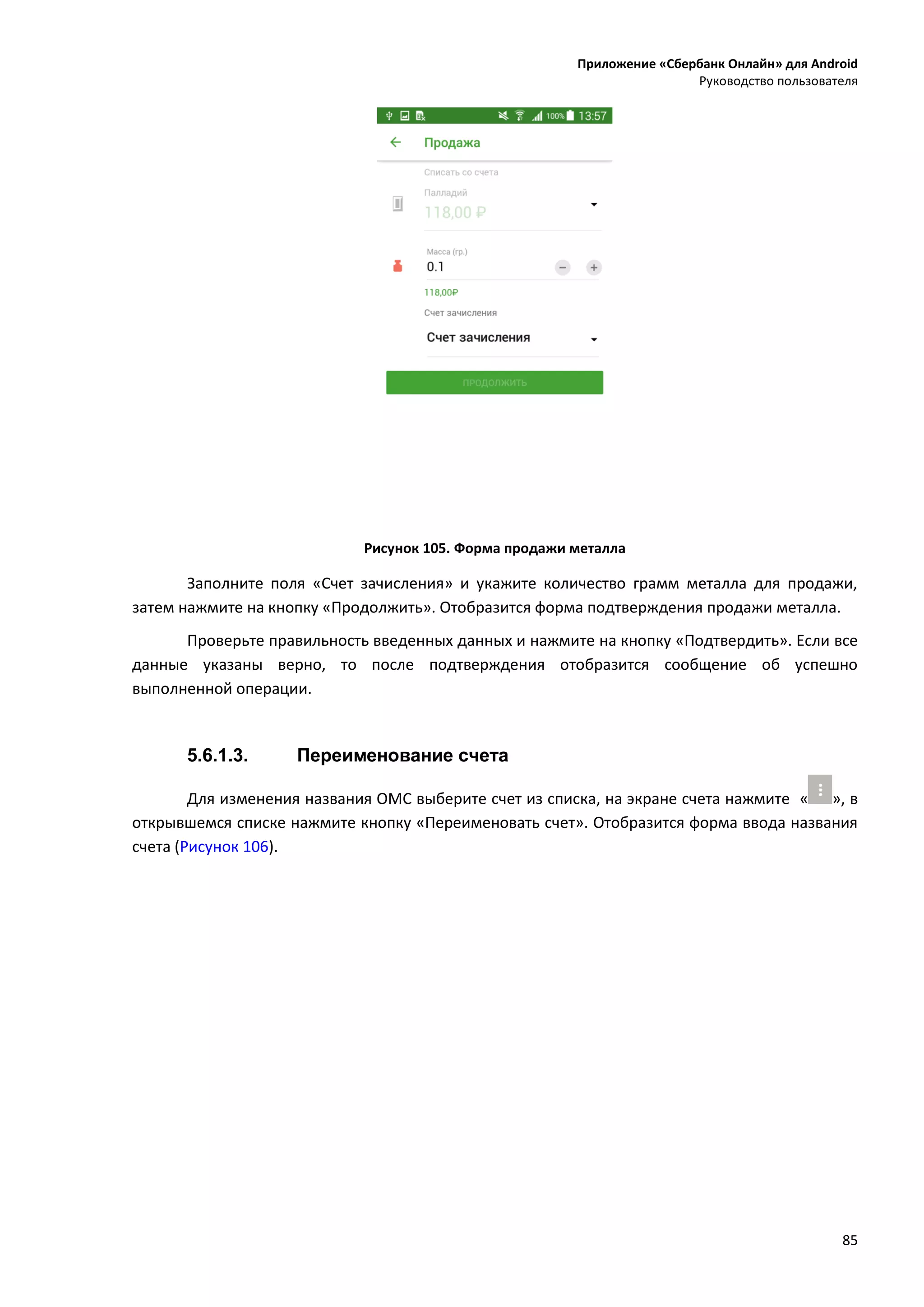 Приложение «Сбербанк Онлайн» для Android
Руководство пользователя
85
Рисунок 105. Форма продажи металла
Заполните поля «Счет зачисления» и укажите количество грамм металла для продажи,
затем нажмите на кнопку «Продолжить». Отобразится форма подтверждения продажи металла.
Проверьте правильность введенных данных и нажмите на кнопку «Подтвердить». Если все
данные указаны верно, то после подтверждения отобразится сообщение об успешно
выполненной операции.
5.6.1.3. Переименование счета
Для изменения названия ОМС выберите счет из списка, на экране счета нажмите « », в
открывшемся списке нажмите кнопку «Переименовать счет». Отобразится форма ввода названия
счета (Рисунок 106).
 