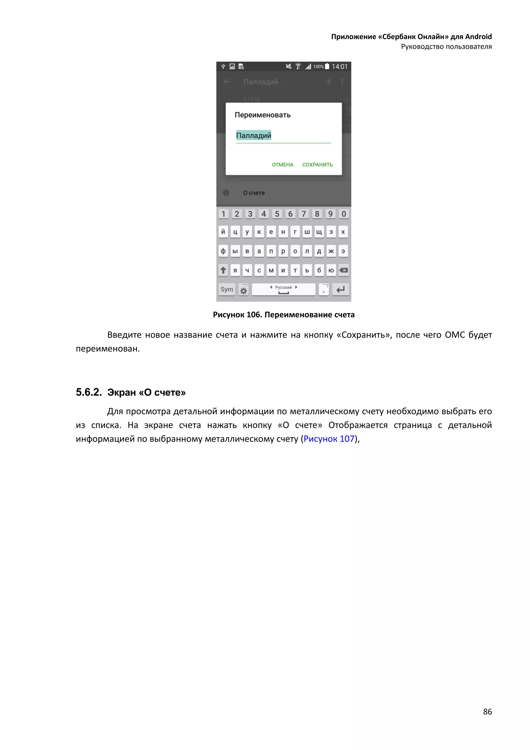 Приложение «Сбербанк Онлайн» для Android
Руководство пользователя
86
Рисунок 106. Переименование счета
Введите новое название счета и нажмите на кнопку «Сохранить», после чего ОМС будет
переименован.
5.6.2. Экран «О счете»
Для просмотра детальной информации по металлическому счету необходимо выбрать его
из списка. На экране счета нажать кнопку «О счете» Отображается страница с детальной
информацией по выбранному металлическому счету (Рисунок 107),
 