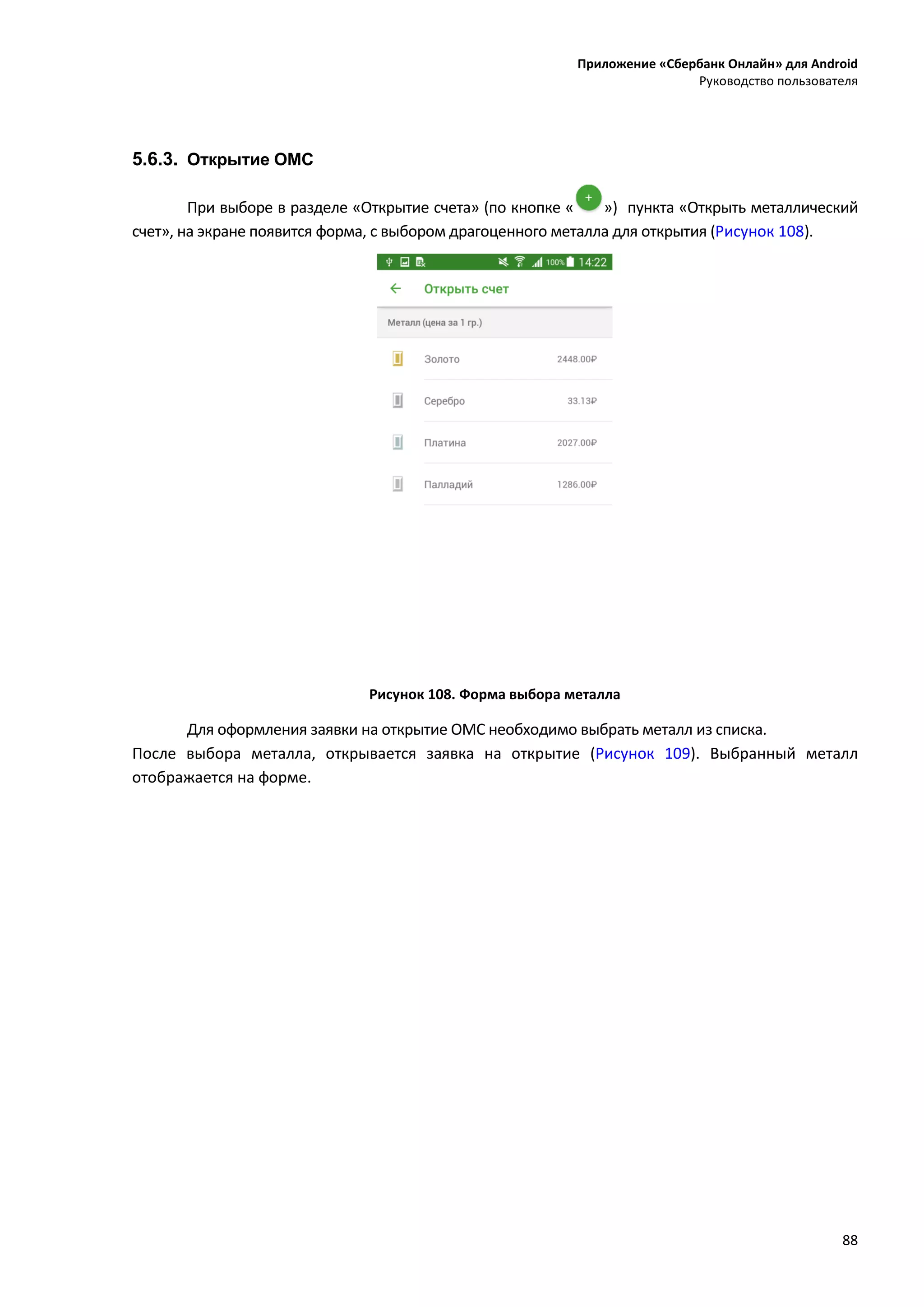 Приложение «Сбербанк Онлайн» для Android
Руководство пользователя
88
5.6.3. Открытие ОМС
При выборе в разделе «Открытие счета» (по кнопке « ») пункта «Открыть металлический
счет», на экране появится форма, с выбором драгоценного металла для открытия (Рисунок 108).
Рисунок 108. Форма выбора металла
Для оформления заявки на открытие ОМС необходимо выбрать металл из списка.
После выбора металла, открывается заявка на открытие (Рисунок 109). Выбранный металл
отображается на форме.
 