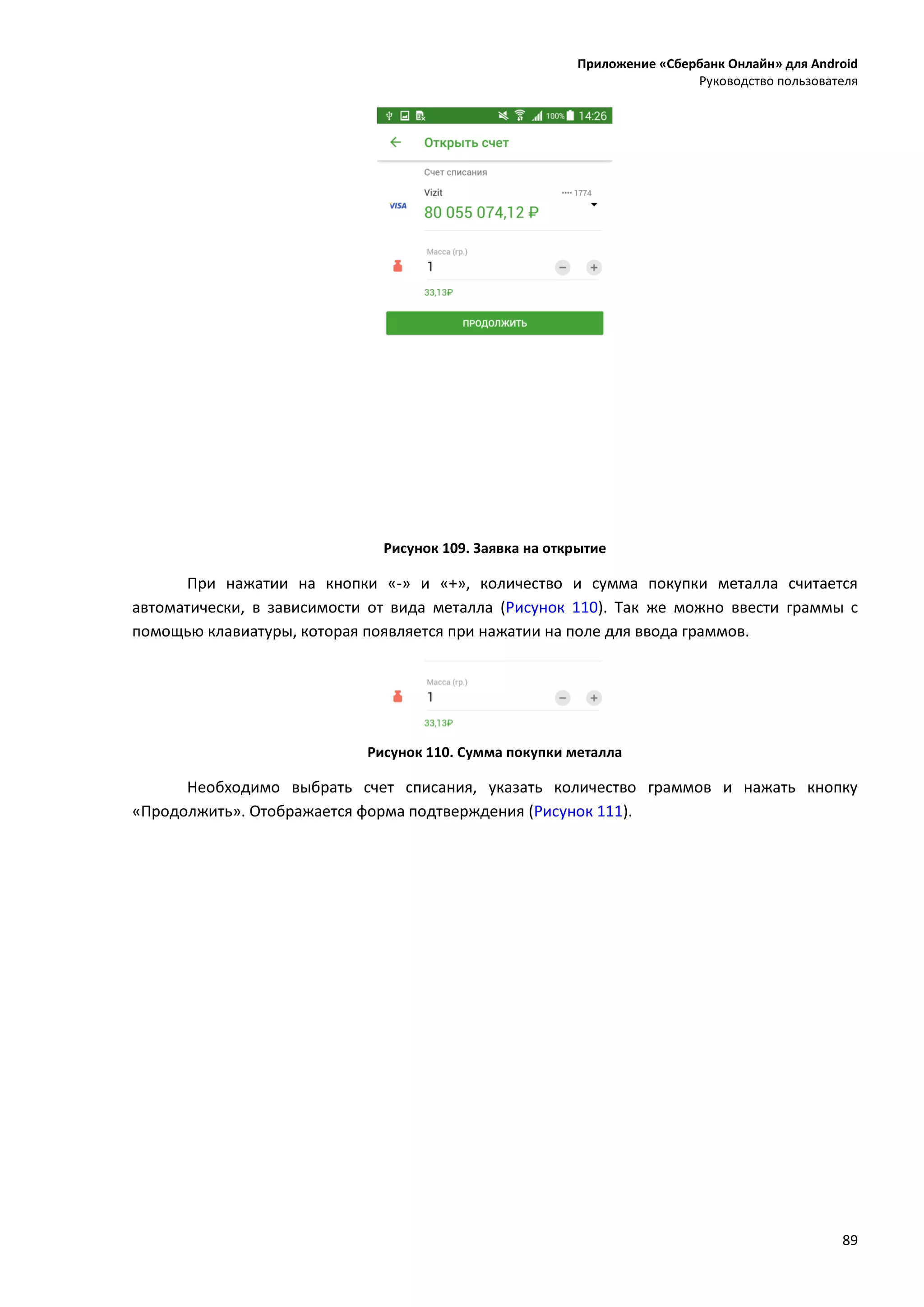 Приложение «Сбербанк Онлайн» для Android
Руководство пользователя
89
Рисунок 109. Заявка на открытие
При нажатии на кнопки «-» и «+», количество и сумма покупки металла считается
автоматически, в зависимости от вида металла (Рисунок 110). Так же можно ввести граммы с
помощью клавиатуры, которая появляется при нажатии на поле для ввода граммов.
Рисунок 110. Сумма покупки металла
Необходимо выбрать счет списания, указать количество граммов и нажать кнопку
«Продолжить». Отображается форма подтверждения (Рисунок 111).
 