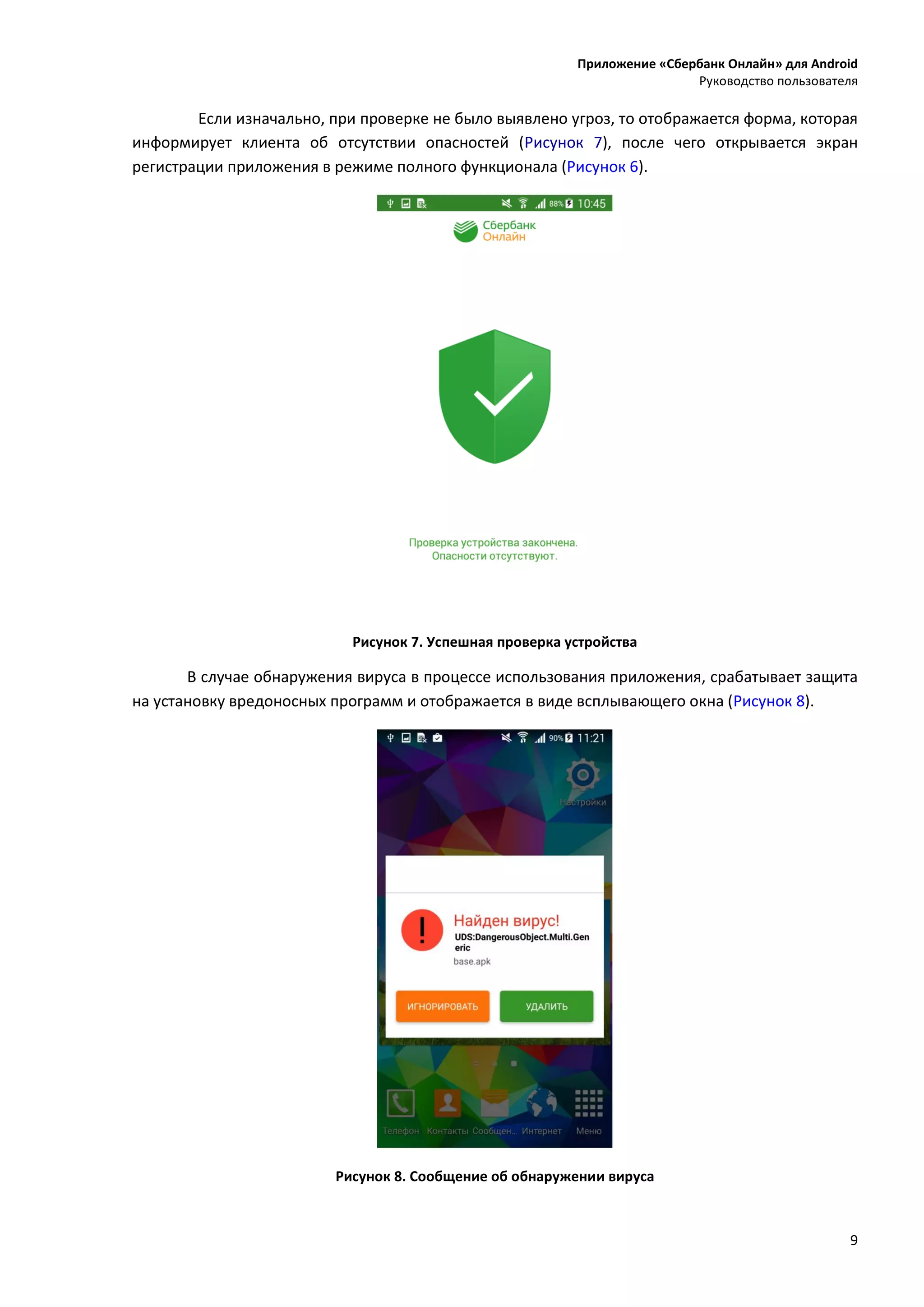 Приложение «Сбербанк Онлайн» для Android
Руководство пользователя
9
Если изначально, при проверке не было выявлено угроз, то отображается форма, которая
информирует клиента об отсутствии опасностей (Рисунок 7), после чего открывается экран
регистрации приложения в режиме полного функционала (Рисунок 6).
Рисунок 7. Успешная проверка устройства
В случае обнаружения вируса в процессе использования приложения, срабатывает защита
на установку вредоносных программ и отображается в виде всплывающего окна (Рисунок 8).
Рисунок 8. Сообщение об обнаружении вируса
 