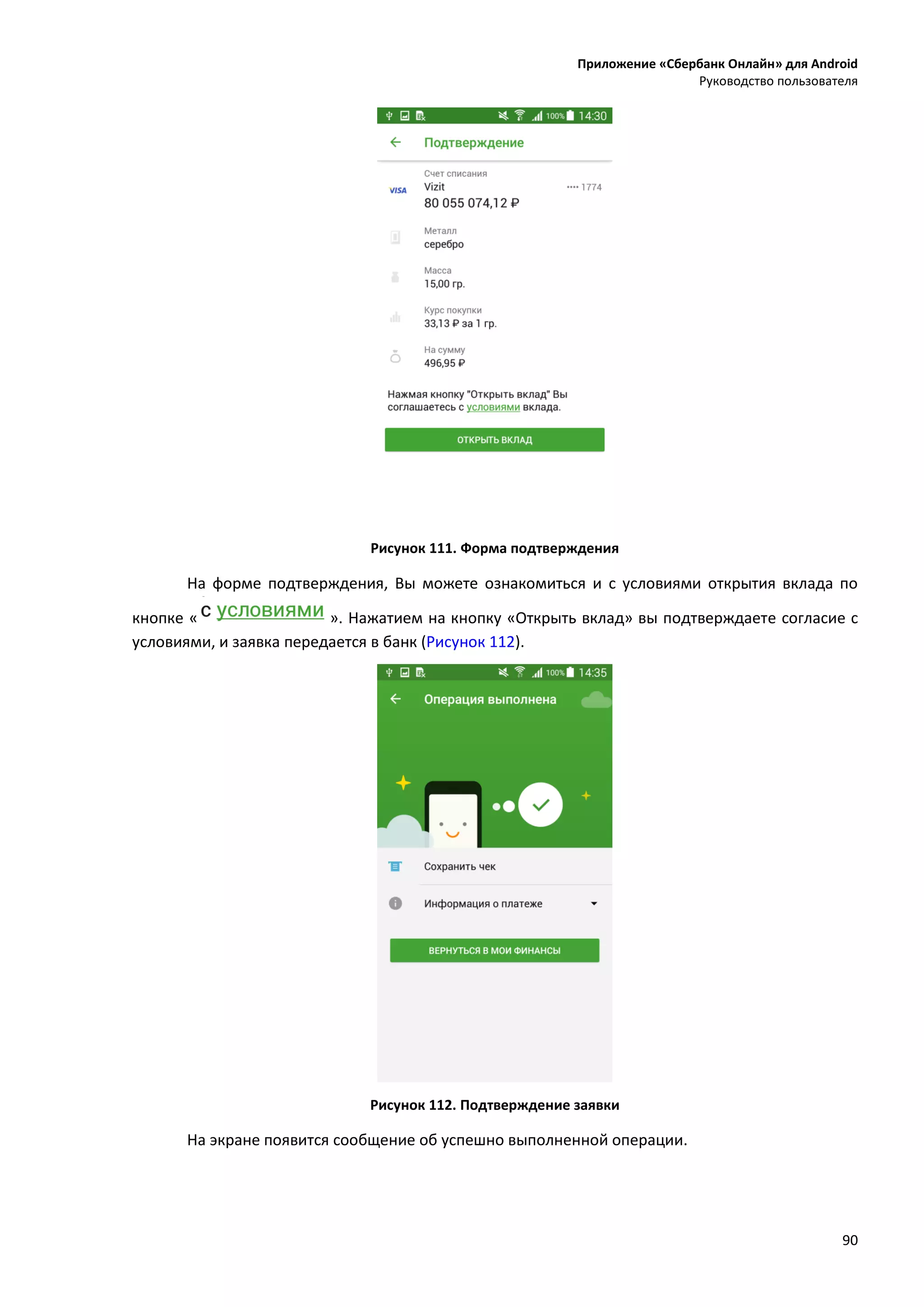 Приложение «Сбербанк Онлайн» для Android
Руководство пользователя
90
Рисунок 111. Форма подтверждения
На форме подтверждения, Вы можете ознакомиться и с условиями открытия вклада по
кнопке « ». Нажатием на кнопку «Открыть вклад» вы подтверждаете согласие с
условиями, и заявка передается в банк (Рисунок 112).
Рисунок 112. Подтверждение заявки
На экране появится сообщение об успешно выполненной операции.
 