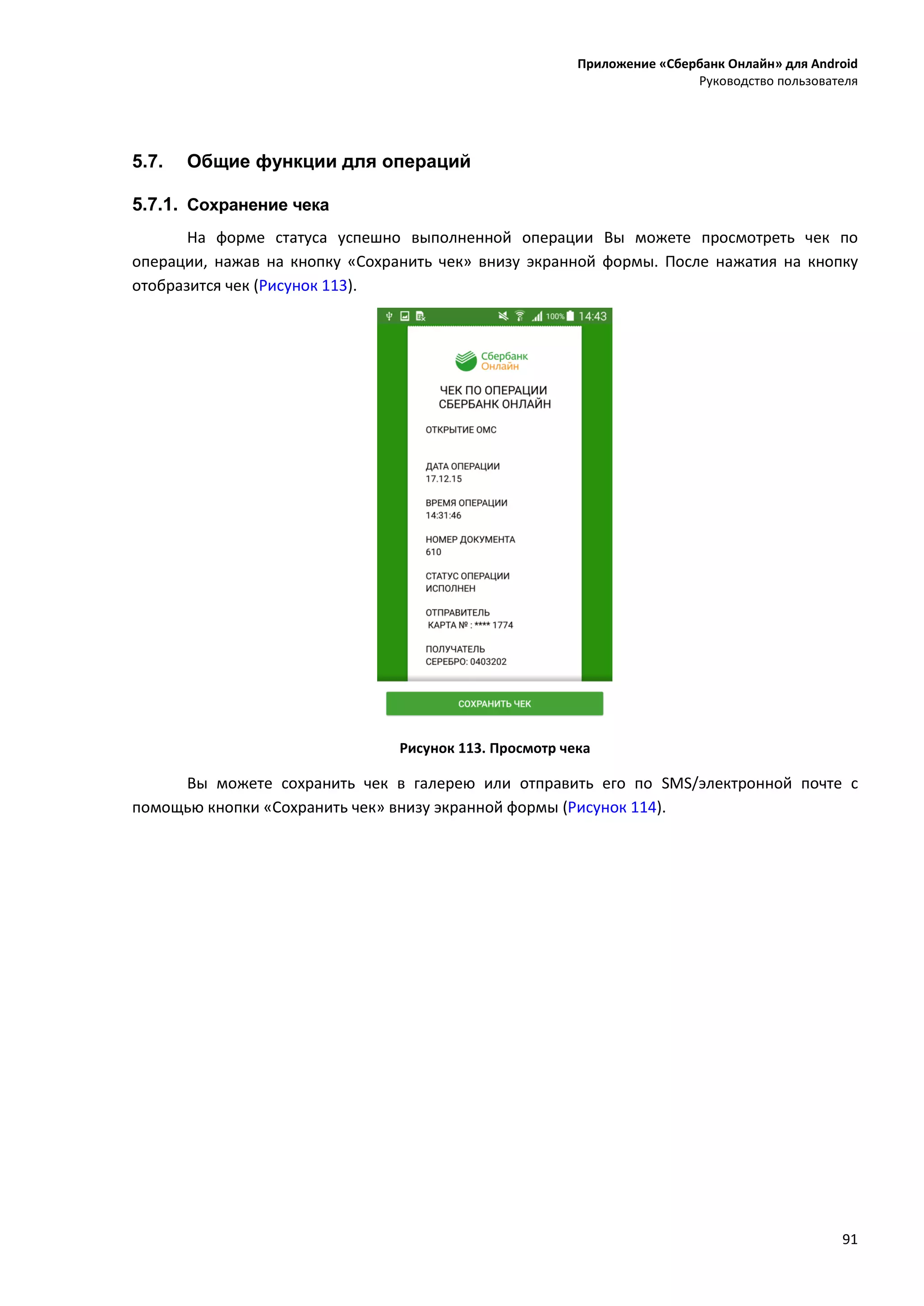 Приложение «Сбербанк Онлайн» для Android
Руководство пользователя
91
5.7. Общие функции для операций
5.7.1. Сохранение чека
На форме статуса успешно выполненной операции Вы можете просмотреть чек по
операции, нажав на кнопку «Сохранить чек» внизу экранной формы. После нажатия на кнопку
отобразится чек (Рисунок 113).
Рисунок 113. Просмотр чека
Вы можете сохранить чек в галерею или отправить его по SMS/электронной почте с
помощью кнопки «Сохранить чек» внизу экранной формы (Рисунок 114).
 