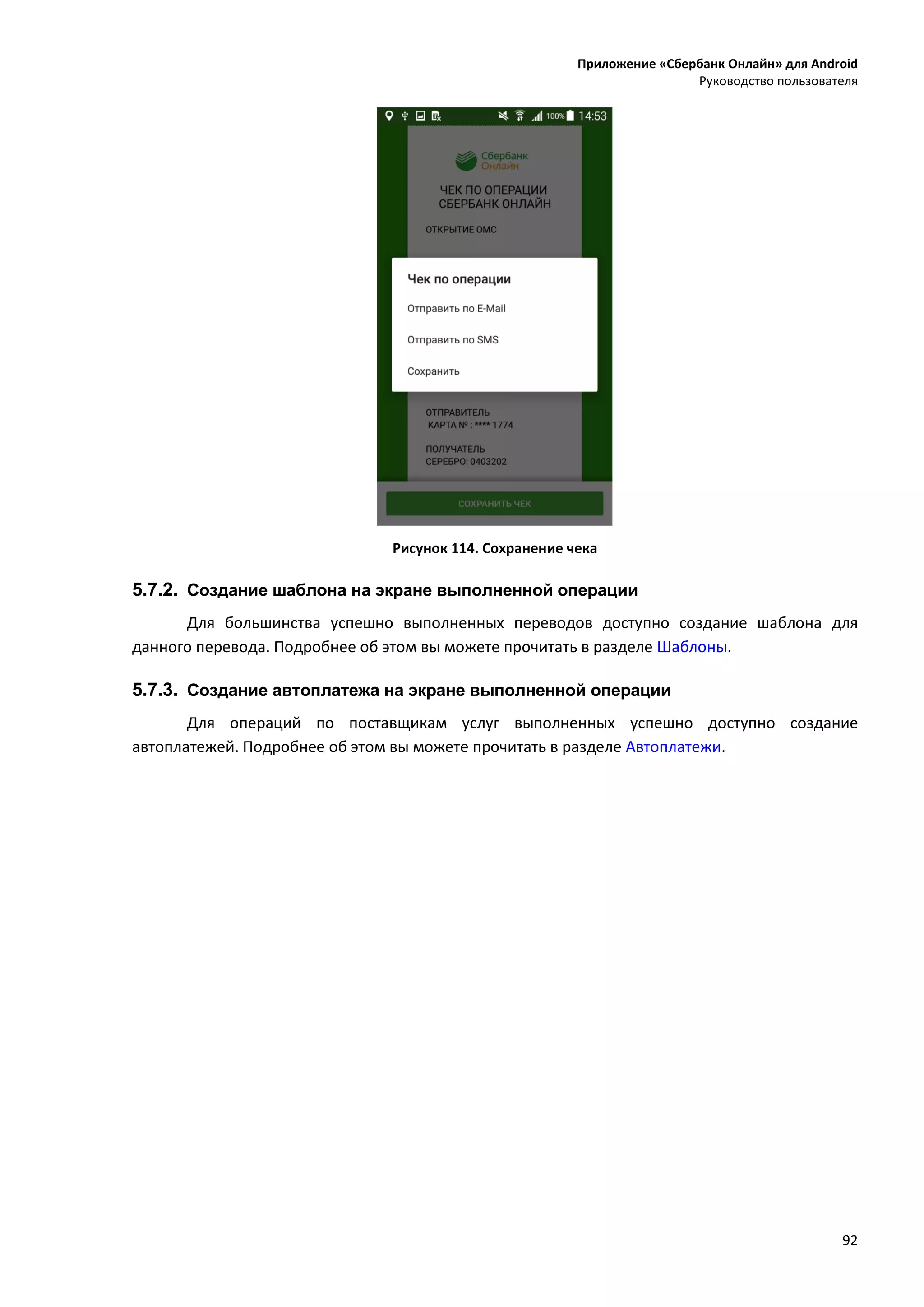 Приложение «Сбербанк Онлайн» для Android
Руководство пользователя
92
Рисунок 114. Сохранение чека
5.7.2. Создание шаблона на экране выполненной операции
Для большинства успешно выполненных переводов доступно создание шаблона для
данного перевода. Подробнее об этом вы можете прочитать в разделе Шаблоны.
5.7.3. Создание автоплатежа на экране выполненной операции
Для операций по поставщикам услуг выполненных успешно доступно создание
автоплатежей. Подробнее об этом вы можете прочитать в разделе Автоплатежи.
 