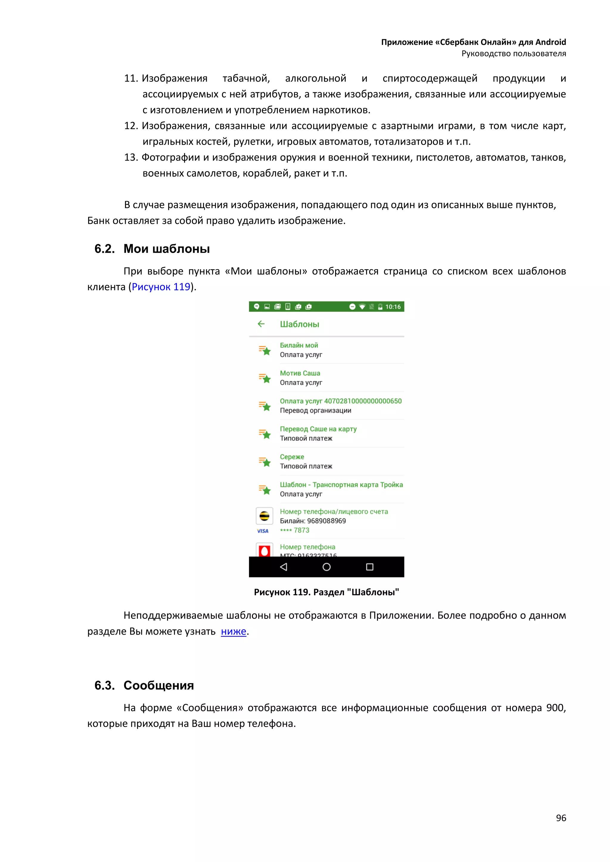 Приложение «Сбербанк Онлайн» для Android
Руководство пользователя
96
11. Изображения табачной, алкогольной и спиртосодержащей продукции и
ассоциируемых с ней атрибутов, а также изображения, связанные или ассоциируемые
с изготовлением и употреблением наркотиков.
12. Изображения, связанные или ассоциируемые с азартными играми, в том числе карт,
игральных костей, рулетки, игровых автоматов, тотализаторов и т.п.
13. Фотографии и изображения оружия и военной техники, пистолетов, автоматов, танков,
военных самолетов, кораблей, ракет и т.п.
В случае размещения изображения, попадающего под один из описанных выше пунктов,
Банк оставляет за собой право удалить изображение.
6.2. Мои шаблоны
При выборе пункта «Мои шаблоны» отображается страница со списком всех шаблонов
клиента (Рисунок 119).
Рисунок 119. Раздел "Шаблоны"
Неподдерживаемые шаблоны не отображаются в Приложении. Более подробно о данном
разделе Вы можете узнать ниже.
6.3. Сообщения
На форме «Сообщения» отображаются все информационные сообщения от номера 900,
которые приходят на Ваш номер телефона.
 