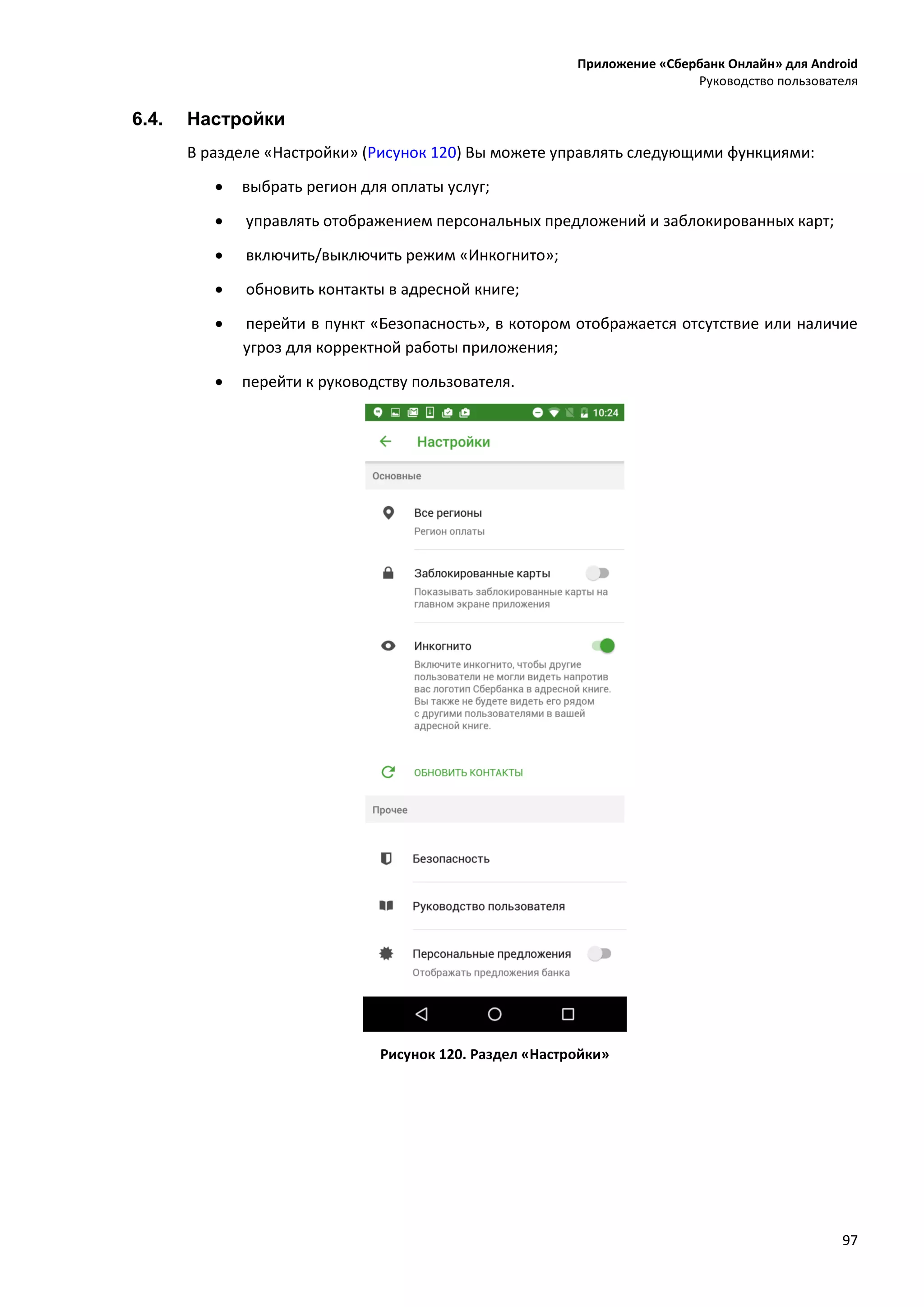 Приложение «Сбербанк Онлайн» для Android
Руководство пользователя
97
6.4. Настройки
В разделе «Настройки» (Рисунок 120) Вы можете управлять следующими функциями:
 выбрать регион для оплаты услуг;
 управлять отображением персональных предложений и заблокированных карт;
 включить/выключить режим «Инкогнито»;
 обновить контакты в адресной книге;
 перейти в пункт «Безопасность», в котором отображается отсутствие или наличие
угроз для корректной работы приложения;
 перейти к руководству пользователя.
Рисунок 120. Раздел «Настройки»
 