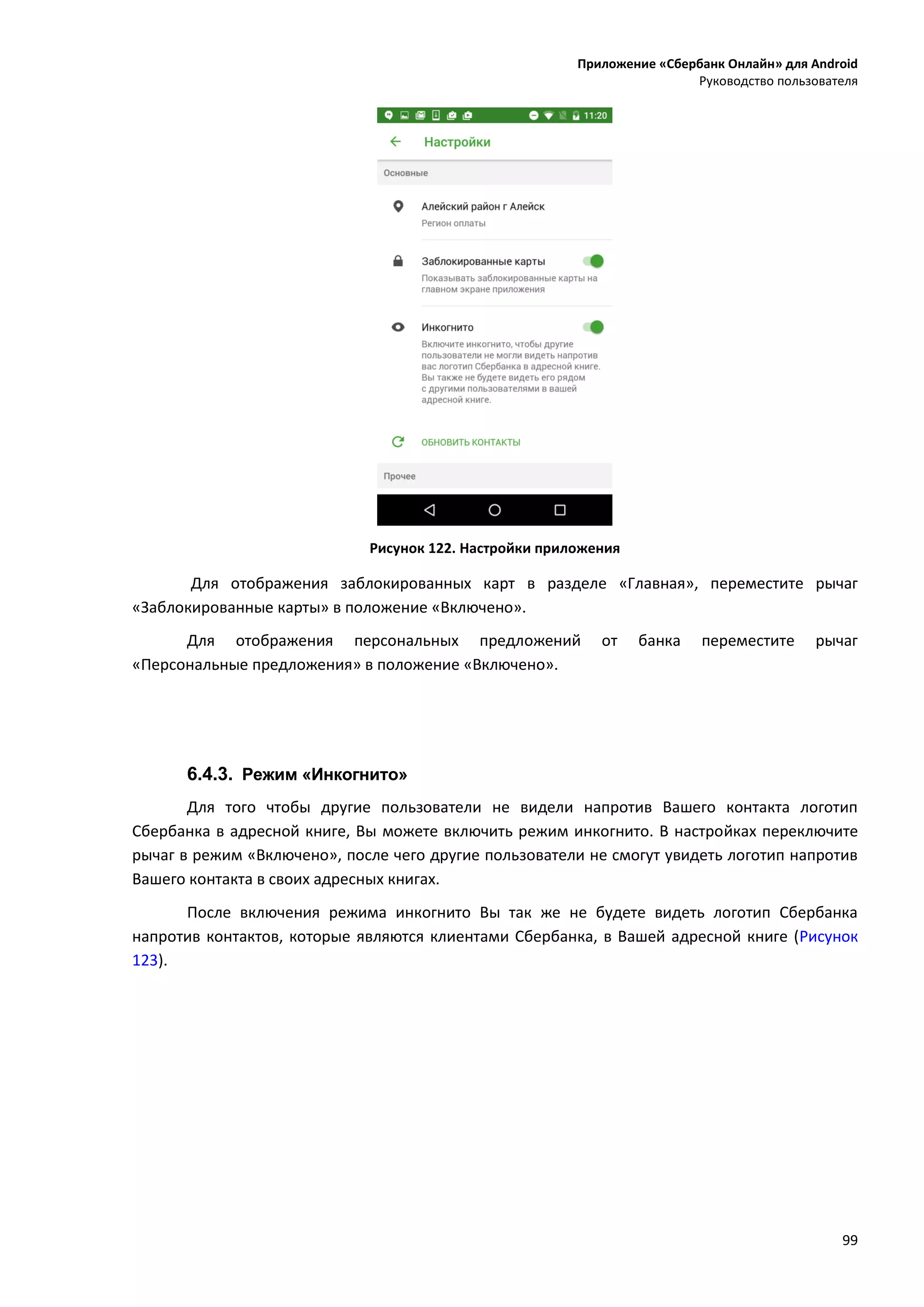 Приложение «Сбербанк Онлайн» для Android
Руководство пользователя
99
Рисунок 122. Настройки приложения
Для отображения заблокированных карт в разделе «Главная», переместите рычаг
«Заблокированные карты» в положение «Включено».
Для отображения персональных предложений от банка переместите рычаг
«Персональные предложения» в положение «Включено».
6.4.3. Режим «Инкогнито»
Для того чтобы другие пользователи не видели напротив Вашего контакта логотип
Сбербанка в адресной книге, Вы можете включить режим инкогнито. В настройках переключите
рычаг в режим «Включено», после чего другие пользователи не смогут увидеть логотип напротив
Вашего контакта в своих адресных книгах.
После включения режима инкогнито Вы так же не будете видеть логотип Сбербанка
напротив контактов, которые являются клиентами Сбербанка, в Вашей адресной книге (Рисунок
123).
 