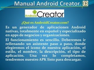 ¿Qué es AndroidCreator.com?
Es un generador de aplicaciones Android
nativas, totalmente en español y especializado
en apps de negocios y organizaciones.
El funcionamiento es sencillo. Deberemos ir
rellenando un asistente paso a paso, donde
elegiremos el icono de nuestra aplicación, el
estilo, el nombre, la descripción, el tipo de
aplicación. Una vez lo completamos,
tendremos nuestro APK listo para descargar.
 