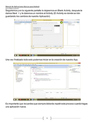 Manual de Aplicaciones Básicas para Android
Desarrolladas enAndroid
9
Seguiremos y en la siguiente pantalla lo dejaremos en Blank Activity, después le
damos Next > y le daremos un nombre al Activity (El Activity es donde se irán
guardando los cambios de nuestra Aplicación)
Una vez finalizado todo esto podemos iniciar en la creación de nuestra App.
Es importante que recuerdes que siempre deberás repetireste proceso cuando hagas
una aplicación nueva.
 