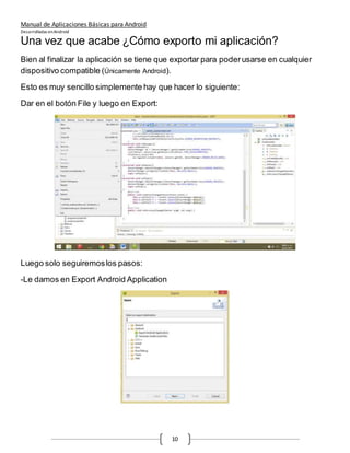 Manual de Aplicaciones Básicas para Android
Desarrolladas enAndroid
10
Una vez que acabe ¿Cómo exporto mi aplicación?
Bien al finalizar la aplicación se tiene que exportar para poderusarse en cualquier
dispositivo compatible (Únicamente Android).
Esto es muy sencillo simplemente hay que hacer lo siguiente:
Dar en el botón File y luego en Export:
Luego solo seguiremoslos pasos:
-Le damos en Export Android Application
 