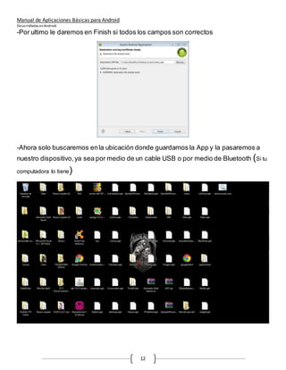Manual de Aplicaciones Básicas para Android
Desarrolladas enAndroid
12
-Por ultimo le daremos en Finish si todos los campos son correctos
-Ahora solo buscaremos enla ubicación donde guardamos la App y la pasaremos a
nuestro dispositivo,ya sea por medio de un cable USB o por medio de Bluetooth (Si tu
computadora lo tiene)
 