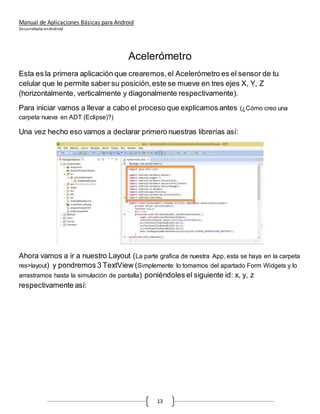 Manual de Aplicaciones Básicas para Android
Desarrolladas enAndroid
13
Acelerómetro
Esta es la primera aplicación que crearemos,el Acelerómetro es el sensor de tu
celular que le permite saber su posición,este se mueve en tres ejes X, Y, Z
(horizontalmente, verticalmente y diagonalmente respectivamente).
Para iniciar vamos a llevar a cabo el proceso que explicamos antes (¿Cómo creo una
carpeta nueva en ADT (Eclipse)?)
Una vez hecho eso vamos a declarar primero nuestras librerías así:
Ahora vamos a ir a nuestro Layout (La parte grafica de nuestra App, esta se haya en la carpeta
res>layout) y pondremos 3 TextView (Simplemente lo tomamos del apartado Form Widgets y lo
arrastramos hasta la simulación de pantalla) poniéndoles el siguiente id: x, y, z
respectivamente así:
 