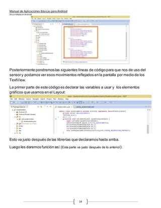 Manual de Aplicaciones Básicas para Android
Desarrolladas enAndroid
14
Posteriormente pondremoslas siguientes líneas de código para que nos de uso del
sensory podamos ver esos movimientos reflejados en la pantalla por medio de los
TextView.
La primer parte de este código es declarar las variables a usar y los elementos
gráficos que usamos en el Layout:
Esto va justo después de las librerías que declaramos hasta arriba.
Luego les daremos función así (Esta parte va justo después de lo anterior):
 
