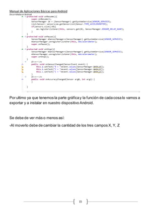 Manual de Aplicaciones Básicas para Android
Desarrolladas enAndroid
15
Por ultimo ya que tenemos la parte gráficay la función de cada cosa lo vamos a
exportar y a instalar en nuestro dispositivo Android.
Se debe de ver más o menos así:
-Al moverlo debe de cambiar la cantidad de los tres campos X, Y, Z
 