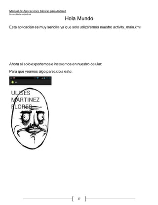 Manual de Aplicaciones Básicas para Android
Desarrolladas enAndroid
17
Hola Mundo
Esta aplicación es muy sencilla ya que solo utilizaremos nuestro activity_main.xml
Ahora si solo exportemos e instalemos en nuestro celular:
Para que veamos algo parecido a esto:
 