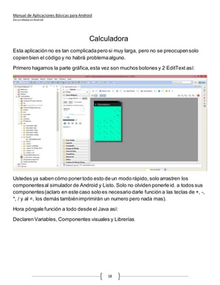 Manual de Aplicaciones Básicas para Android
Desarrolladas enAndroid
18
Calculadora
Esta aplicación no es tan complicadapero si muy larga, pero no se preocupensolo
copienbien el código y no habrá problemaalguno.
Primero hagamos la parte gráfica,esta vez son muchos botones y 2 EditText así:
Ustedes ya saben cómo ponertodo esto de un modo rápido, solo arrastren los
componentesal simulador de Android y Listo. Solo no olviden ponerle id. a todos sus
componentes(aclaro en este caso solo es necesario darle función a las teclas de +, -,
*, / y al =, los demás tambiénimprimirán un numero pero nada mas).
Hora póngale función a todo desde el Java así:
Declaren Variables, Componentes visuales y Librerías
 