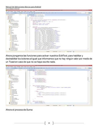 Manual de Aplicaciones Básicas para Android
Desarrolladas enAndroid
19
Ahora pongamos las funciones para activar nuestros EditText, para habilitar y
deshabilitar los botones al igual que informarnos que no hay ningún valor por medio de
un Toast en caso de que no se haya escrito nada.
Ahora el procesode Suma:
 