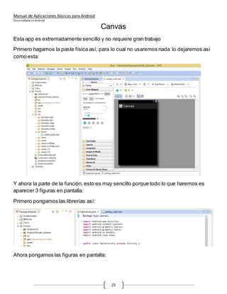 Manual de Aplicaciones Básicas para Android
Desarrolladas enAndroid
23
Canvas
Esta app es extremadamente sencillo y no requiere gran trabajo
Primero hagamos la paste física así, para lo cual no usaremos nada lo dejaremos así
como esta:
Y ahora la parte de la función, esto es muy sencillo porque todo lo que haremos es
aparecer 3 figuras en pantalla:
Primero pongamos las librerías así:
Ahora pongamos las figuras en pantalla:
 