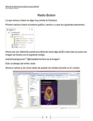 Manual de Aplicaciones Básicas para Android
Desarrolladas enAndroid
25
Radio Button
Lo que vamos a hacer es algo muy similar al Checbox
Primero vamos a hacer el entorno gráfico,vamos s a usar los siguientes elementos:
Ahora una vez habiendo puesto eso debe de verse algo así(En este caso yo puse una
imagen de fondo) con el siguiente código
android:background=”"@drawable/nombre de la imagen"
Esto va debajo del xmlns: tools
Ahora si vamos a ver cómo debe de quedar (no olviden ponerle un id. a todo)
 