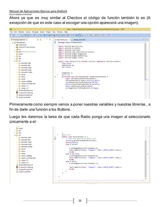 Manual de Aplicaciones Básicas para Android
Desarrolladas enAndroid
26
Ahora ya que es muy similar al Checbox el código de función también lo es (A
excepción de que en este caso al escoger una opción aparecerá una imagen):
Primeramente como siempre vamos a poner nuestras variables y nuestras librerías , a
fin de darle una función a los Buttons.
Luego les daremos la tarea de que cada Radio ponga una imagen al seleccionarlo
únicamente a el:
 