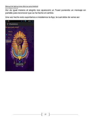 Manual de Aplicaciones Básicas para Android
Desarrolladas enAndroid
27
Así de igual manera al elegirlo nos aparecerá un Toast poniendo un mensaje en
pantalla para reconocer que se ha hecho el cambio.
Una vez hecho esto exportamos e instalamos la App, la cual debe de verse asi:
 