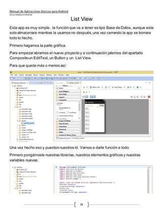 Manual de Aplicaciones Básicas para Android
Desarrolladas enAndroid
28
List View
Esta app es muy simple , la función que va a tener es tipo Base de Datos, aunque esta
solo almacenara mientras la usamos no después,una vez cerrando la app se borrara
todo lo hecho.
Primero hagamos la parte gráfica.
Para empezarabramos el nuevo proyecto y a continuación jalemos del apartado
Compositeun EditText, un Button y un List View.
Para que quede más o menos así:
Una vez hecho eso y puestos nuestros id. Vamos a darle función a todo
Primero pongámosle nuestras librerías, nuestros elementos gráficos y nuestras
variables nuevas:
 