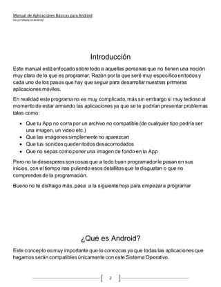Manual de Aplicaciones Básicas para Android
Desarrolladas enAndroid
2
Introducción
Este manual está enfocado sobre todo a aquellas personas que no tienen una noción
muy clara de lo que es programar. Razón por la que seré muy específicoen todos y
cada uno de los pasos que hay que seguir para desarrollar nuestras primeras
aplicaciones móviles.
En realidad este programa no es muy complicado,más sin embargo sí muy tedioso al
momento de estar armando las aplicaciones ya que se te podrían presentar problemas
tales como:
 Que tu App no corra por un archivo no compatible (de cualquier tipo podría ser
una imagen, un video etc.)
 Que las imágenes simplemente no aparezcan
 Que tus sonidos quedentodos desacomodados
 Que no sepas como poner una imagen de fondo en la App
Pero no te desesperessoncosas que a todo buen programadorle pasan en sus
inicios, con el tiempo iras puliendo esos detallitos que te disgustan o que no
comprendes de la programación.
Bueno no te distraigo más,pasa a la siguiente hoja para empezara programar
¿Qué es Android?
Este concepto esmuy importante que lo conozcas ya que todas las aplicaciones que
hagamos serán compatibles únicamente con este Sistema Operativo.
 