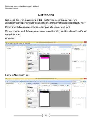 Manual de Aplicaciones Básicas para Android
Desarrolladas enAndroid
30
Notificación
Esto debe de ser algo que siempre deberías tomar en cuenta para hacer una
aplicación ya que por lo regular estas tienden a mandar notificaciones porque tu no??
Primeramente hagamos el entorno grafico para ello usaremos 2 .xml
En uno pondremos 1 Button que accionara la notificación y en el otro la notificaciónasí
que primero va
El Button:
Luego la Notificación asi:
 