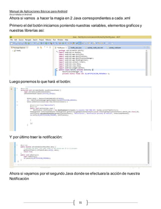 Manual de Aplicaciones Básicas para Android
Desarrolladas enAndroid
31
Ahora si vamos a hacer la magia en 2 Java correspondientes a cada .xml
Primero el del botón iniciamos poniendo nuestras variables, elementos graficos y
nuestras librerías asi:
Luego ponemos lo que hará el botón:
Y por último traer la notificación:
Ahora si vayamos por el segundo Java donde se efectuara la acción de nuestra
Notificación
 