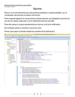 Manual de Aplicaciones Básicas para Android
Desarrolladas enAndroid
33
Spinner
Esto en si es otro elemento que solo podemosarrastras a nuestra pantalla y ya, lo
complicado casisiempre es darles una función
Para empezarhagamos lo visual primero.(Aclaro esto fue una adaptación que hice en
una de mis clases,está unido con la notificación pero es sencillo)
Para ello vamos a ocupar exactamente los mismos .xml de la notificación
Sin embargo vamos a cambiar un poco los Java:
Primer Java (aquí es donde estarán los cambios de la Aplicacion):
 