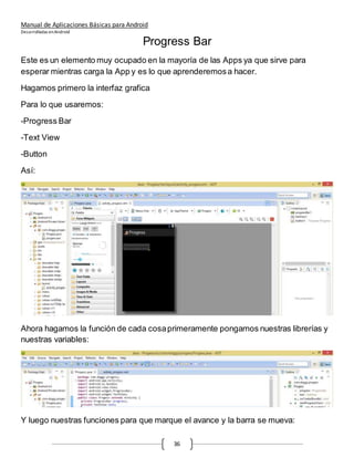 Manual de Aplicaciones Básicas para Android
Desarrolladas enAndroid
36
Progress Bar
Este es un elemento muy ocupado en la mayoría de las Apps ya que sirve para
esperar mientras carga la App y es lo que aprenderemosa hacer.
Hagamos primero la interfaz grafica
Para lo que usaremos:
-Progress Bar
-Text View
-Button
Así:
Ahora hagamos la función de cada cosaprimeramente pongamos nuestras librerías y
nuestras variables:
Y luego nuestras funciones para que marque el avance y la barra se mueva:
 