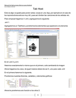Manual de Aplicaciones Básicas para Android
Desarrolladas enAndroid
41
Tab Host
Esto es algo ocupado para poner varias cosas en una App,por ejemplo en el caso de
los reproductoresesto es muy útil, pues así dividen las canciones de los artistas etc.
Para empezarhagamos 4 .xml y agreguemos lo siguiente:
.xml 1:
Agregaremosun TabHost y pondremoslos elementos que aparecen a la derecha:
En él .xml 3 y el 4:
Haremos exactamente lo mismo que en el primero, solo cambiando la imagen
Ahora hagamos los Java, de igual manera debende ser 4, uno para cada .xml
En el primero haremos lo siguiente.
Pondremos nuestras librerías, variables y elementos gráficos:
Ahora le pondremosuna función a los otros 3:
 