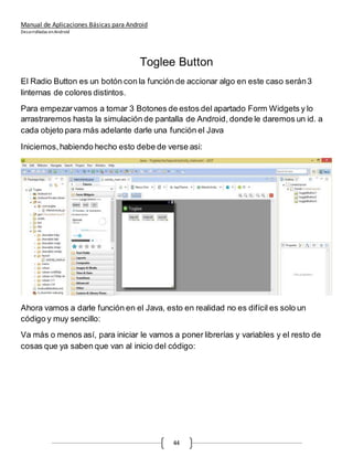 Manual de Aplicaciones Básicas para Android
Desarrolladas enAndroid
44
Toglee Button
El Radio Button es un botón con la función de accionar algo en este caso serán3
linternas de colores distintos.
Para empezarvamos a tomar 3 Botones de estos del apartado Form Widgets y lo
arrastraremos hasta la simulación de pantalla de Android, donde le daremos un id. a
cada objeto para más adelante darle una función el Java
Iniciemos,habiendo hecho esto debe de verse asi:
Ahora vamos a darle función en el Java, esto en realidad no es difícil es solo un
código y muy sencillo:
Va más o menos así, para iniciar le vamos a poner librerías y variables y el resto de
cosas que ya saben que van al inicio del código:
 