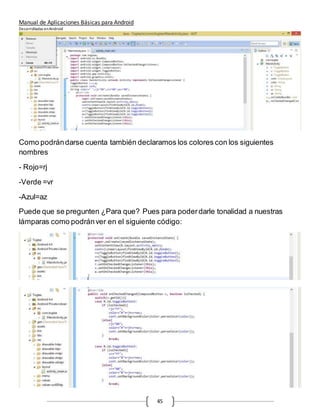 Manual de Aplicaciones Básicas para Android
Desarrolladas enAndroid
45
Como podrándarse cuenta también declaramos los colores con los siguientes
nombres
- Rojo=rj
-Verde =vr
-Azul=az
Puede que se pregunten ¿Para que? Pues para poderdarle tonalidad a nuestras
lámparas como podránver en el siguiente código:
 