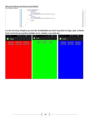 Manual de Aplicaciones Básicas para Android
Desarrolladas enAndroid
46
Lo ven es muy simple y ya con las tonalidades se verá muy bien tu App, que, si tiene
todo correcto ya puedes instalar en tu celular y se verá así:
 